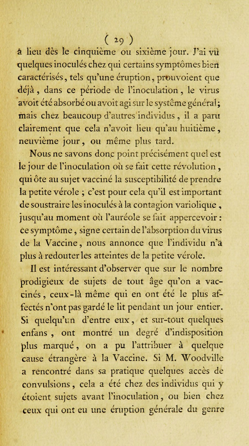 à lieu dès le cinquième ou sixième jour. J'ai vu quelques inoculés chez qui certains symptômes biert caractérisés, tels qu'une éruption, preuvoient que déjà, dans ce période de l'inoculation, le virus avoit été absorbé ou avoit agi sur le système général ; mais chez beaucoup d'autres individus , il a paru clairement que cela n'avoit lieu qu'au huitième, neuvième jour, ou même plus tard. Nous ne savons donc point précisément quel est le jour de l'inoculation où se fait cette révolution, qui ôte au sujet vacciné la susceptibilité de prendre la petite vérole ; c'est pour cela qu'il est important de soustraire les inoculés à la contagion variolique , jusqu'au moment où l'auréole se fait appercevoir : ce symptôme, signe certain de l'absorption du virus de la Vaccine, nous annonce que l'individu n'a plus à redouter les atteintes de la petite vérole. Il est intéressant d'observer que sur le nombre prodigieux de sujets de tout âge qu'on a vac- cinés, ceux-là même qui en ont été le plus af- fectés n'ont pas gardé le lit pendant un jour entier. Si quelqu'un d'entre eux, et sur-tout quelques enfans , ont montré un degré d'indisposition plus marqué, on a pu l'attribuer à quelque cause étrangère à la Vaccine. Si M. Woodville a rencontré dans sa pratique quelques accès de convulsions, cela a été chez des individus qui y ctoient sujets avant l'inoculation, ou bien chez ceux qui ont eu une éruption générale du genre