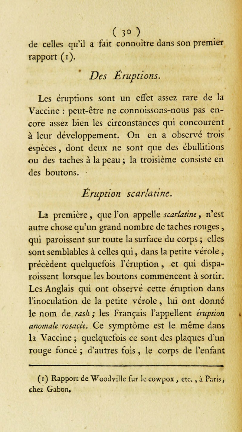 (3°) de celles qu'il a fait connoître dans son premier rapport (i). Des Éruptions. Les éruptions sont un effet assez rare de la Vaccine : peut-être ne connoissons-nous pas en- core assez bien les circonstances qui concourent à leur développement. On en a observé trois espèces, dont deux ne sont que des ébullitions ou des taches à la peau ; la troisième consiste en des boutons. ■ Éruption scarlatine. La première , que l'on appelle scarlatine, n'est autre chose qu'un grand nombre de taches rouges, qui paraissent sur toute la surface du corps ; elles sont semblables à celles qui, dans la petite vérole, précèdent quelquefois l'éruption , et qui dispa- raissent lorsque les boutons commencent à sortir. Les Anglais qui ont observé cette éruption dans l'inoculation de la petite vérole, lui ont donné le nom de rash ; les Français l'appellent éruption anomale rosacée. Ce symptôme est le même dans la Vaccine ; quelquefois ce sont des plaques d'un rouge foncé ; d'autres fois , le corps de l'enfant (i) Rapport de Woodville fur le cowpox , etc., à Paris, chez Gabon,