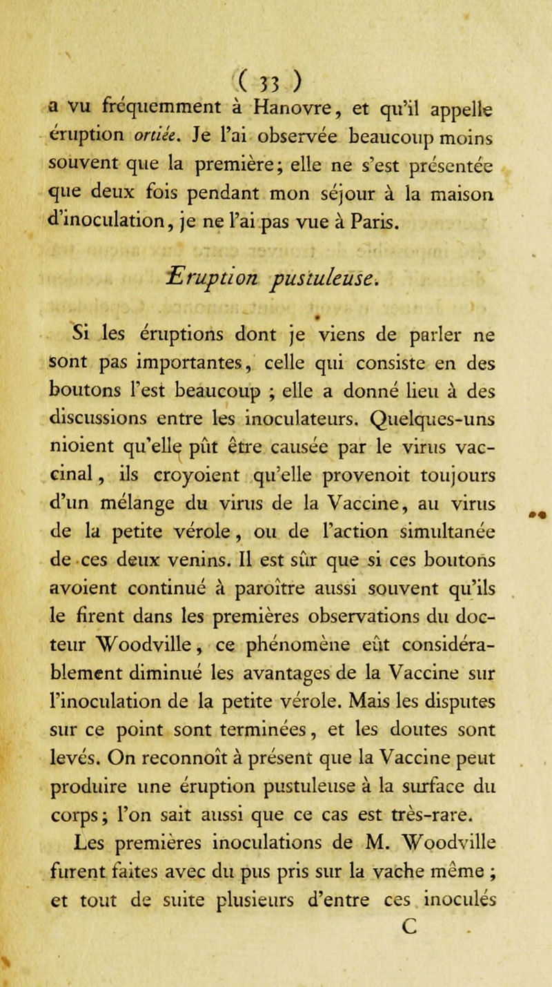 a vu fréquemment à Hanovre, et qu'il appelle éruption ortiée. Je l'ai observée beaucoup moins souvent que la première; elle ne s'est présentée que deux fois pendant mon séjour à la maison d'inoculation, je ne l'ai pas vue à Paris. Eruption pustuleuse. Si les éruptions dont je viens de parler ne sont pas importantes, celle qui consiste en des boutons Test beaucoup ; elle a donné lieu à des discussions entre les inoculateurs. Quelques-uns nioient qu'elle pût être causée par le virus vac- cinal , ils croyoient qu'elle provenoit toujours d'un mélange du virus de la Vaccine, au virus de la petite vérole, ou de l'action simultanée de ces deux venins. Il est sûr que si ces boutons avoient continué à paraître aussi souvent qu'ils le firent dans les premières observations du doc- teur Woodville, ce phénomène eût considéra- blement diminué les avantages de la Vaccine sur l'inoculation de la petite vérole. Mais les disputes sur ce point sont terminées, et les doutes sont levés. On reconnoît à présent que la Vaccine peut produire une éruption pustuleuse à la surface du corps; l'on sait aussi que ce cas est très-rare. Les premières inoculations de M. Woodville furent faites avec du pus pris sur la vache même ; et tout de suite plusieurs d'entre ces inoculés C