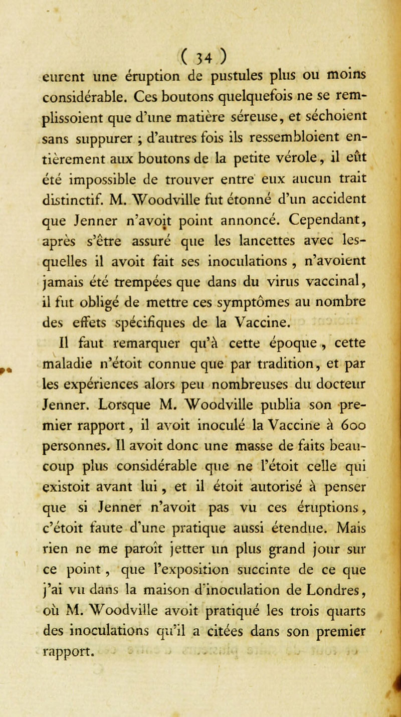 eurent une éruption de pustules plus ou moins considérable. Ces boutons quelquefois ne se rem- plissoient que d'une matière séreuse, et séchoient sans suppurer ; d'autres fois ils ressembloient en- tièrement aux boutons de la petite vérole, il eût été impossible de trouver entre eux aucun trait distinctif. M. Woodville fut étonné d'un accident que Jenner n'avoit point annoncé. Cependant, après s'être assuré que les lancettes avec les- quelles il avoit fait ses inoculations , n'avoient jamais été trempées que dans du virus vaccinal, il fut obligé de mettre ces symptômes au nombre des effets spécifiques de la Vaccine. Il faut remarquer qu'à cette époque, cette maladie n'étoit connue que par tradition, et par les expériences alors peu nombreuses du docteur Jenner. Lorsque M. Woodville publia son pre- mier rapport, il avoit inoculé la Vaccine à 600 personnes. Il avoit donc une masse de faits beau- coup plus considérable que ne l'étoit celle qui existoit avant lui, et il étoit autorisé à penser que si Jenner n'avoit pas vu ces éruptions, c'étoit faute d'une pratique aussi étendue. Mais rien ne me paroît jetter un plus grand jour sur ce point, que l'exposition succinte de ce que j'ai vu dans la maison d'inoculation de Londres, où M. Woodville avoit pratiqué les trois quarts des inoculations qu'il a citées dans son premier rapport.