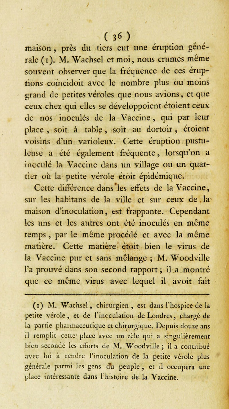 maison, près du tiers eut une éruption géné- rale (i). M. Wachsel et moi, nous crûmes même souvent observer que la fréquence de ces érup- tions coïncidoit avec le nombre plus ou moins grand de petites véroles que nous avions, et que ceux chez qui elles se développoient étoient ceux de nos inoculés de la Vaccine, qui par leur place , soit à table , soit au dortoir , étoient voisins d'un varioleux. Cette éruption pustu- leuse a été également fréquente, lorsqu'on a inoculé la Vaccine dans un village ou un quar- tier on la petite vérole étoit épidémique. Cette différence dans'les effets de la Vaccine, sur les habitans de la ville et sur ceux de . la maison d'inoculation, est frappante. Cependant les uns et les autres ont été inoculés en même temps, par le même procédé et avec la même matière. Cette matière étoit bien le virus de la Vaccine pur et sans mélange ; M. Woodville l'a prouvé dans son second rapport ; il a montré que ce même virus avec lequel il avoit fait (i) M. Wachsel, chirurgien, est dans l'hospice de la petite vérole, et de l'inoculation de Londres, chargé de la partie pharmaceutique et chirurgique. Depuis douze ans il remplit cette' place avec un zèle qui a singulièrement bien secondé les efforts de M. Woodville ; il a contribué avec lui à rendre l'inoculation de la petite vérole plus générale parmi les gens d\i peuple, et il occupera une place intéressante dans l'histoire de la Vaccine.