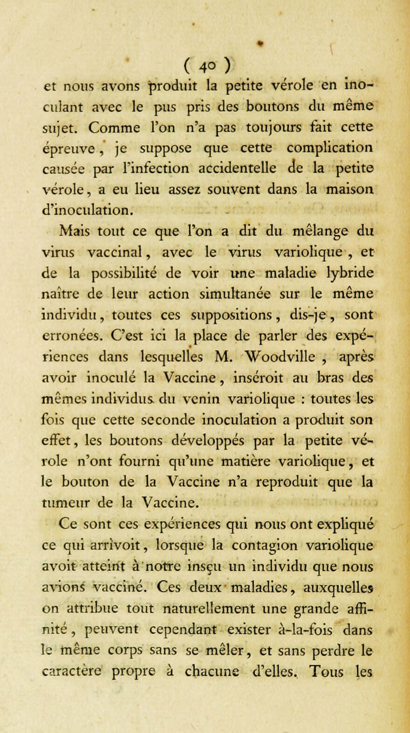 et nous avons produit la petite vérole en ino- culant avec le pus pris des boutons du même sujet. Comme l'on n'a pas toujours fait cette épreuve, je suppose que cette complication causée par l'infection accidentelle de la petite vérole, a eu lieu assez souvent dans la maison d'inoculation. Mais tout ce que l'on a dit du mélange du virus vaccinal, avec le virus variolique, et de la possibilité de voir une maladie lybride naître de leur action simultanée sur le même individu, toutes ces suppositions , dis-je, sont erronées. C'est ici la place de parler des expé- riences dans lesquelles M. Woodville , après avoir inoculé la Vaccine, inséroit au bras des mêmes individus du venin variolique : toutes les fois que cette seconde inoculation a produit son effet, les boutons développés par la petite vé- role n'ont fourni qu'une matière variolique, et le bouton de la Vaccine n'a reproduit que la tumeur de la Vaccine. Ce sont ces expériences qui nous ont expliqué ce qui arrivoit, lorsque la contagion variolique avoit atteint à notre insçu un individu que nous avions vacciné. Ces deux • maladies, auxquelles on attribue tout naturellement une grande affi- nité , peuvent cependant exister à-la-fois dans le même corps sans se mêler, et sans perdre le caractère propre à chacune d'elles. Tous les