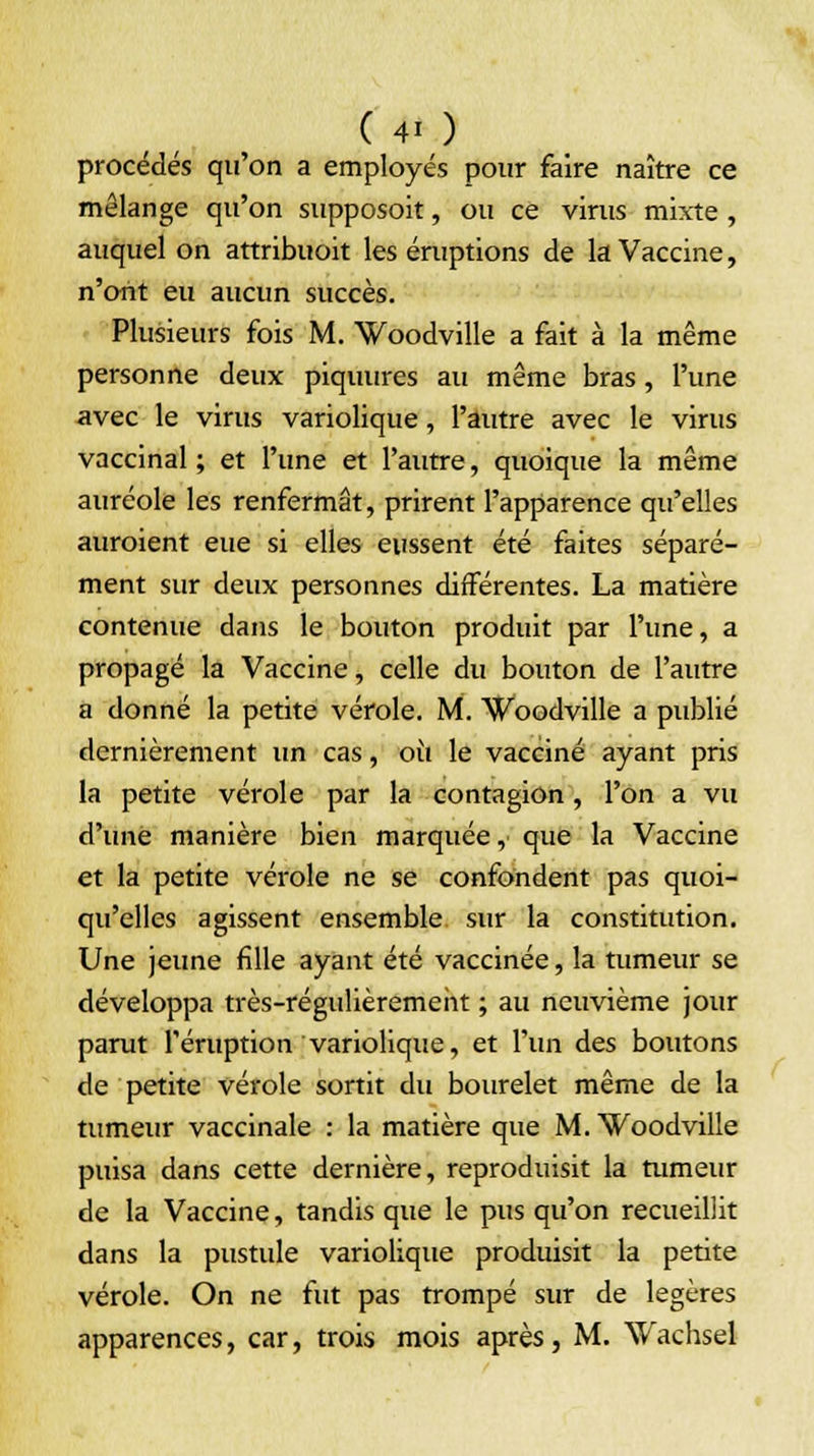 procédés qu'on a employés pour faire naître ce mélange qu'on supposoit, ou ce virus mixte , auquel on attribuoit les éruptions de la Vaccine, n'ont eu aucun succès. Plusieurs fois M. Woodville a fait à la même personne deux piquures au même bras, l'une avec le virus variolique, l'autre avec le virus vaccinal ; et l'une et l'autre, quoique la même auréole les renfermât, prirent l'apparence qu'elles auroient eue si elles eussent été faites séparé- ment sur deux personnes différentes. La matière contenue dans le bouton produit par l'une, a propagé la Vaccine, celle du bouton de l'autre a donné la petite vérole. M. Woodville a publié dernièrement un cas, où le vacciné ayant pris la petite vérole par la contagion, l'on a vu d'une manière bien marquée, que la Vaccine et la petite vérole ne se confondent pas quoi- qu'elles agissent ensemble, sur la constitution. Une jeune fille ayant été vaccinée, la tumeur se développa très-régulièrement ; au neuvième jour parut l'éruption variolique, et l'un des boutons de petite vérole sortit du bourelet même de la tumeur vaccinale : la matière que M. Woodville puisa dans cette dernière, reproduisit la tumeur de la Vaccine, tandis que le pus qu'on recueillit dans la pustule variolique produisit la petite vérole. On ne fut pas trompé sur de légères apparences, car, trois mois après, M. Wachsel