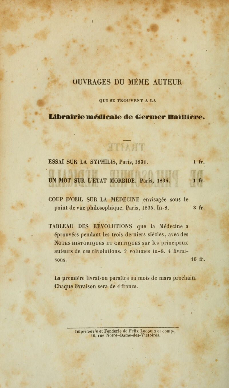 OUVRAGES DU MÊME AUTEUR QUI SE TROUVENT A LA Librairie médicale de Germer Baillière. ESSAI SUR LA SYPHILIS, Paris, 1831. 1 fr. UN MOT SUR L'ETAT MORBIDE. Paris, 1834. 1 fr. COUP D'OEIL SUR LA MÉDECINE envisagée sous le point de vue philosophique. Paris, 1835. In-8. 3 fr. TABLEAU DES RÉVOLUTIONS que la Médecine a éprouvées pendant les trois derniers siècles, avec des Notes historiques et critiques sur les principaux auteurs de ces révolutions. 2 volumes in-8. 4 livrai- sons. 16 fr. La première livraison paraîtra au mois de mars prochain. Chaque livraison sera de 4 francs. Imprimerie et Fonderie de Félix Locquin et comp., 16, rue Notre-Dame-des-Victoires.