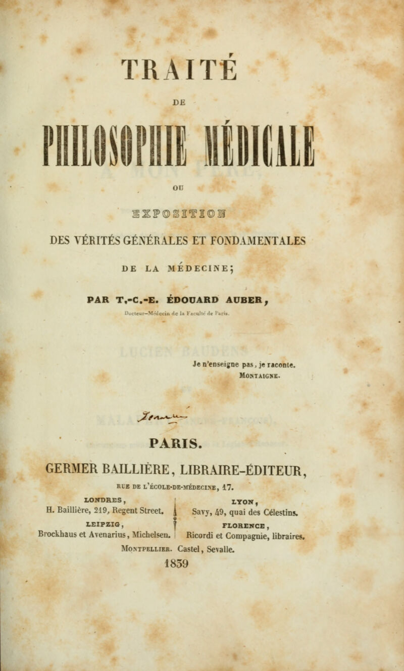 DE OU DES VÉRITÉS GÉNÉRALES ET FONDAMENTALES DE LA MÉDECINE; PAR T.-C.-E. EDOUARD AUBER, Docteur—M>?decin de 1» Facilite de Pi • Je n'enseigne pas, je raconte. MûNTAlGKE. PARIS. GERMER BAILL1ÈRE, LIBRAIRE-ÉDITEUR, RLE DE L'ÉCOLE-DEOrÉDECrVE, 17. LONDRES, LY0N f H. Baillière, 219, Régent Street. J Savy, 49, quai des Célestins. LEIPZIG, FLORENCE , Brockhaus et Avenarius, Michelseu. Ricordi et Compagnie, libraires. Montpellier. Castel, Sevalle. 1839