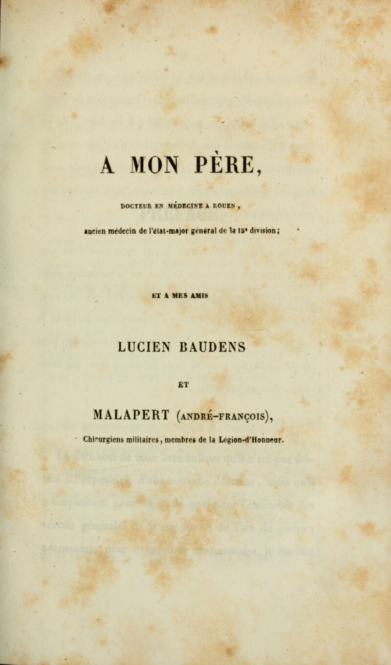 A MON PERE, DOCTEUR EN MÉDECINE A ROUEN , ancien médecin de l'état-major général de la iS« division; ET .4 MES AMI*» LUCIEN BAUDENS £T MALAPERT (andre-françois), Chirurgiens militaires, membres de la Legion-d'Honnear.