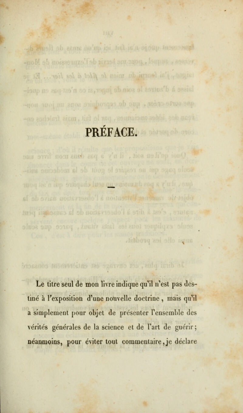 PRÉFACE. Le titre seul de mon livre indique qu^il n^est pas des- tiné à l'exposition d^ne nouvelle doctrine , mais qu'il a simplement pour objet de présenter Fensemble des vérités générales de la science et de Fart de guérir; néanmoins, pour éviter tout commentaire,je déclare