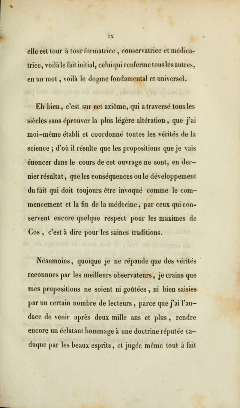elle est tour à tour formatrice , conservatrice et médica- trice, voilà le fait initial, celui qui renferme tousles autres, en un mot, voilà le dogme fondamental et universel. Eh bien, c'est sur cet axiome, qui a traversé tous les siècles sans éprouver la plus légère altération , que j'ai moi-même établi et coordonné toutes les vérités de la science ; d'où il résulte que les propositions que je vais énoncer dans le cours de cet ouvrage ne sont, en der- nier résultat, que les conséquences ou le développement du fait qui doit toujours être invoqué comme le com- mencement et la fin de la médecine, par ceux qui con- servent encore quelque respect pour les maximes de Cos , c'est à dire pour les saines traditions. Néanmoins, quoique je ne répande que des vérités reconnues par les meilleurs observateurs, je crains que mes propositions ne soient ni goûtées, ni bien saisies par un certain nombre de lecteurs , parce que j'ai l'au- dace de venir après deux mille ans et plus, rendre encore un éclatant hommage à une doctrine réputée ca- duque par les beaux esprits, et jugée même tout à fait