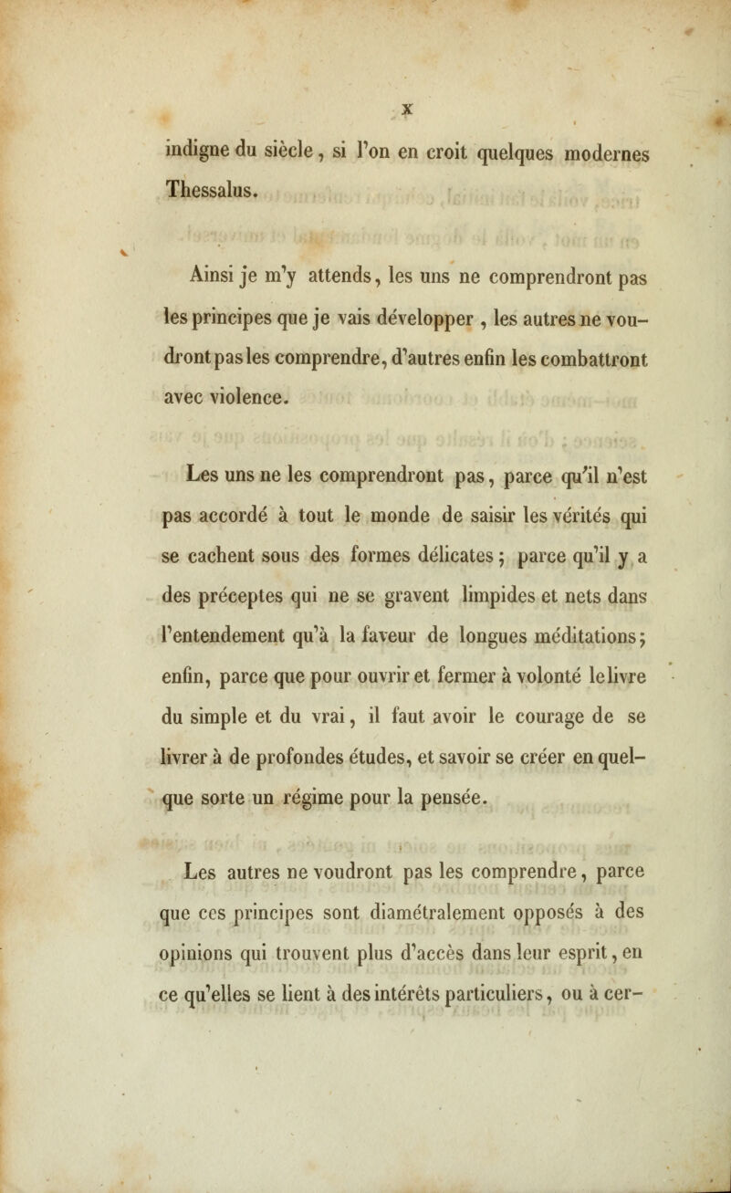 indigne du siècle, si Ton en croit quelques modernes Thessalus. Ainsi je m'y attends, les uns ne comprendront pas les principes que je vais développer , les autres ne vou- dront pas les comprendre, d'autres enfin les combattront avec violence. Les uns ne les comprendront pas, parce qu'il n'est pas accordé à tout le monde de saisir les vérités qui se cachent sous des formes délicates ; parce qu'il y a des préceptes qui ne se gravent limpides et nets dans l'entendement qu'à la faveur de longues méditations ; enfin, parce que pour ouvrir et fermer à volonté lelivre du simple et du vrai, il faut avoir le courage de se livrer à de profondes études, et savoir se créer en quel- que sorte un régime pour la pensée. Les autres ne voudront pas les comprendre, parce que ces principes sont diamétralement opposés à des opinions qui trouvent plus d'accès dans leur esprit, en ce qu'elles se lient à des intérêts particuliers, ou à cer-