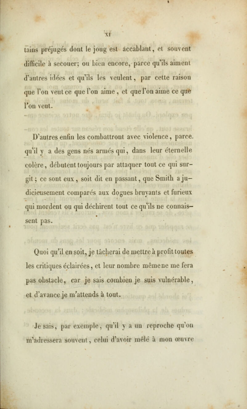 \l tains préjugés dont le joug est accabl.mt, et souvent difficile à secouer; ou bien encore, parce qu'ils aimeni d'autres idées et qu'ils les veulent, par cette raison que Ton veut ce que Ton aime , et que Ton aime ce que Ton veut. D'autres enfin les combattront avec violence, parce, qu'il y a des gens nés armés qui, dans leur éternelle colère, débutent toujours par attaquer tout ce qui sur- git ; ce sont eux , soit dit en passant, que Smith a ju- dicieusement comparés aux dogues bruyants et furieux qui mordent ou qui déchirent tout ce qu'ils ne connais- sent pas. Quoi qu'il en soit, je tâcherai de mettre à profit toutes les critiques éclairées, et leur nombre mêmene me fera pas obstacle, car je sais combien je suis vulnérable, et d'avance je m'attends à tout. Je sais, par exemple, qu'il y a un reproche qu'on m'adressera souvent, celui d'avoir mêlé à mon a