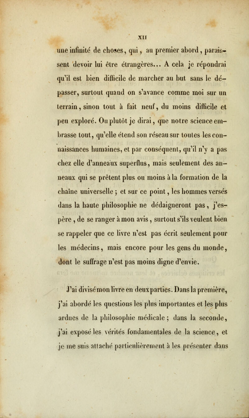 une infinité de choses, qui, au premier abord, parais- sent devoir lui être étrangères... A cela je répondrai qu'il est bien difficile de marcher au but sans le dé- passer, surtout quand on s'avance comme moi sur un terrain, sinon tout à fait neuf, du moins difficile et peu exploré. Ou plutôt je dirai, que notre science em- brasse tout, qu'elle étend son réseau sur toutes les con- naissances humaines, et par conséquent, qu'il n'y a pas chez elle d'anneaux superflus, mais seulement des an- neaux qui se prêtent plus ou moins à la formation de la chaîne universelle ; et sur ce point, les hommes versés dans la haute philosophie ne dédaigneront pas, j'es- père , de se ranger à mon avis, surtout s'ils veulent bien se rappeler que ce livre n'est pas écrit seulement pour les médecins, mais encore pour les gens du monde, dont le suffrage n'est pas moins digne d'envie. J'ai divisé mon livre en deuxparties. Dans la première, j'ai abordé les questions les plus importantes et les plus ardues de la philosophie médicale; clans la seconde, j'ai exposé les vérités fondamentales de la science, et je me suis attaché particulièrement à les présenter dans