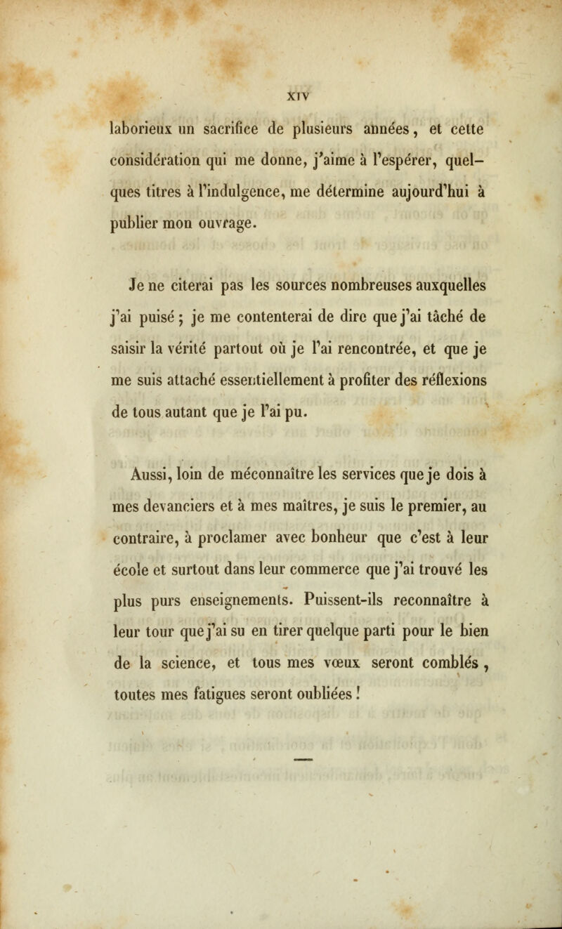 XTV laborieux un sacrifice de plusieurs années, et cette considération qui me donne, j'aime à l'espérer, quel- ques titres à l'indulgence, me détermine aujourd'hui à publier mon ouvrage. Je ne citerai pas les sources nombreuses auxquelles j'ai puisé ; je me contenterai de dire que j'ai tâché de saisir la vérité partout où je l'ai rencontrée, et que je me suis attaché essentiellement à profiter des réflexions de tous autant que je Fai pu. Aussi, loin de méconnaître les services que je dois à mes devanciers et à mes maîtres, je suis le premier, au contraire, à proclamer avec bonheur que c'est à leur école et surtout dans leur commerce que j'ai trouvé les plus purs enseignements. Puissent-ils reconnaître à leur tour que j'ai su en tirer quelque parti pour le bien de la science, et tous mes vœux seront comblés, toutes mes fatigues seront oubliées !