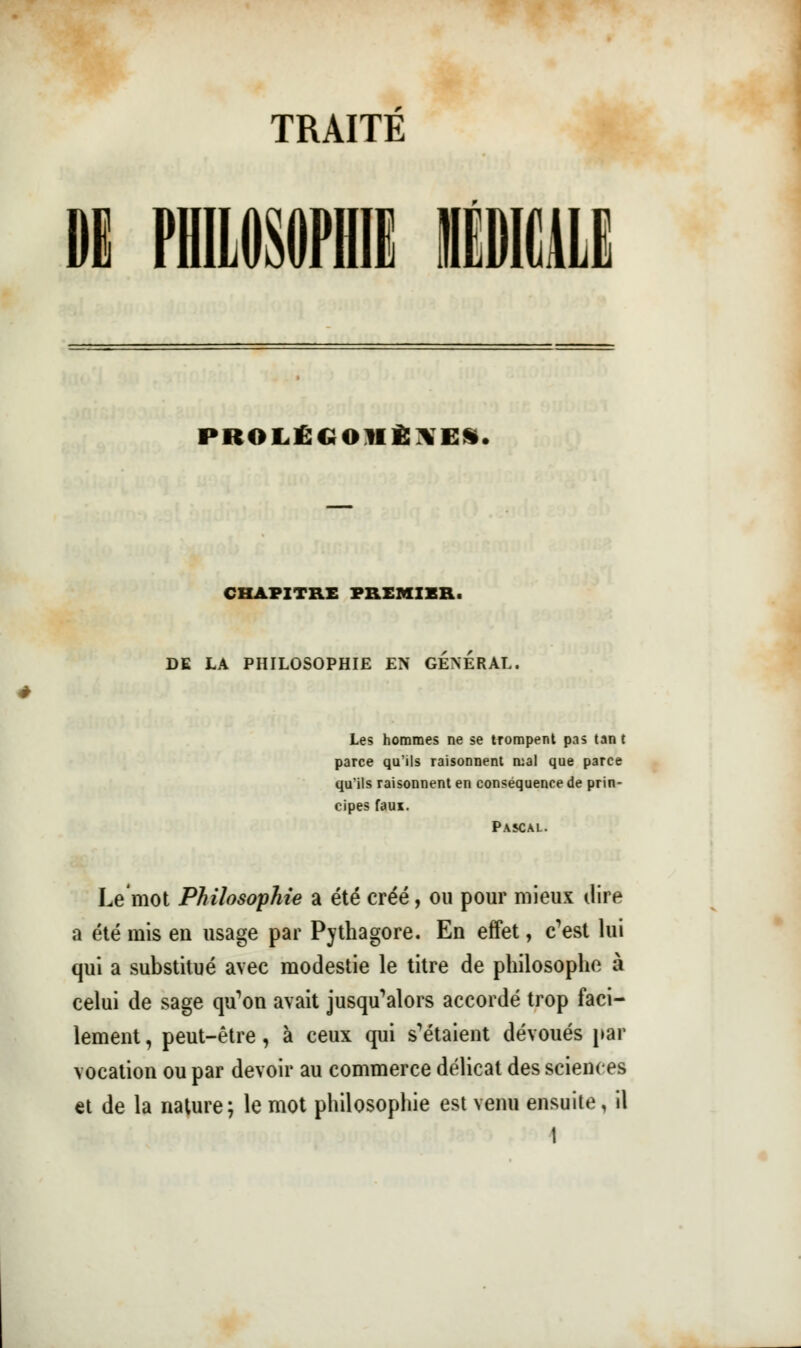 TRAITE PKOLÉCiOHÈ\E%. CHAPITRE PREMIER. DE LA PHILOSOPHIE EN GENERAL. Les hommes ne se trompent pas tan t parce qu'ils raisonnent mal que parce qu'ils raisonnent en conséquence de prin- cipes faux. Pascal. Le'mot Philosophie a été créé, ou pour mieux dire a été mis en usage par Pythagore. En effet, c'est lui qui a substitué avec modestie le titre de philosophe à celui de sage qu'on avait jusqu'alors accordé trop faci- lement , peut-être, à ceux qui s'étaient dévoués par vocation ou par devoir au commerce délicat des sciences et de la nature; le mot philosophie est venu ensuite, il