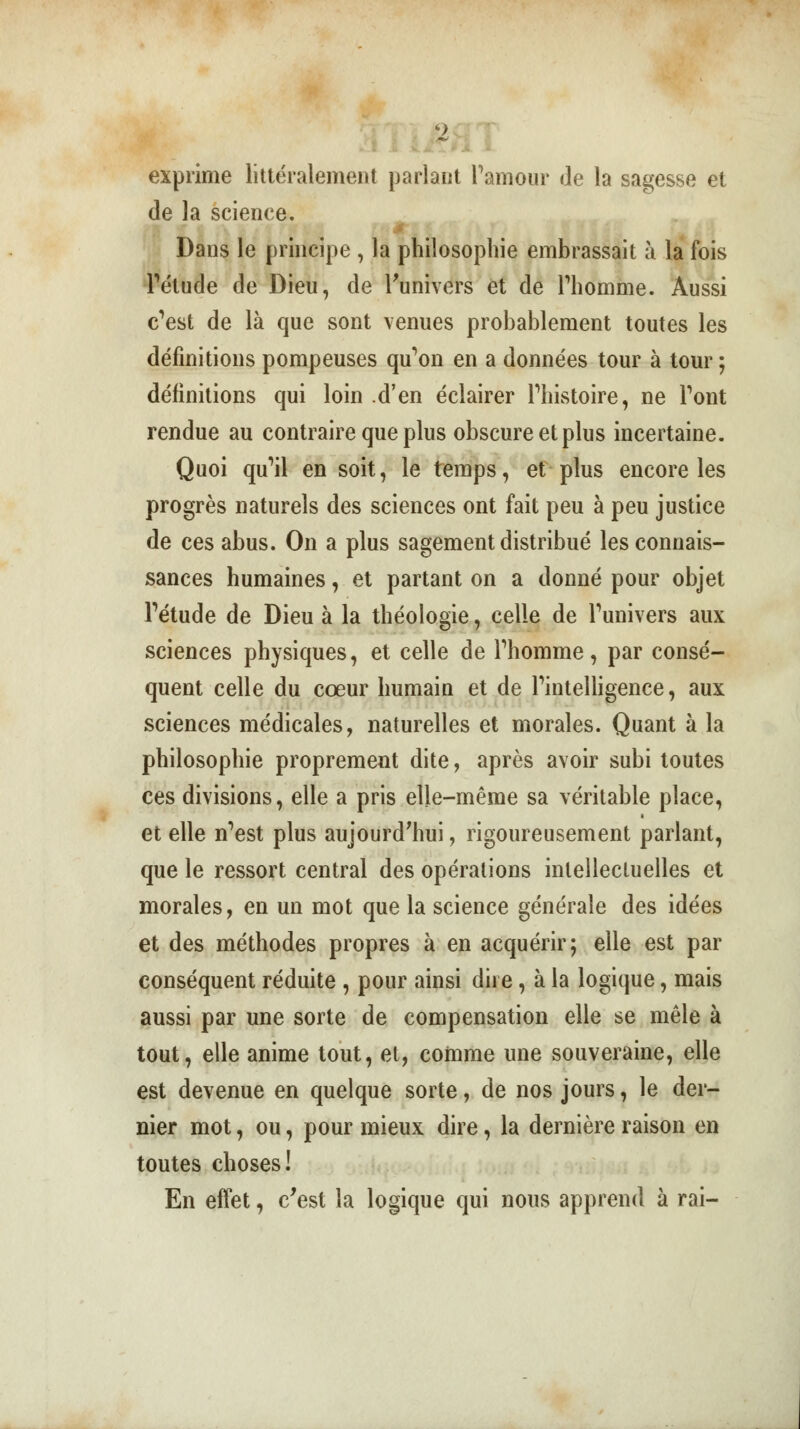 4> • T' exprime littéralement parlant l'amour de la sagesse et de la science. Dans le principe , la philosophie embrassait à la fois l'étude de Dieu, de l'univers et de l'homme. Aussi c'est de là que sont venues probablement toutes les définitions pompeuses qu'on en a données tour à tour ; définitions qui loin d'en éclairer l'histoire, ne l'ont rendue au contraire que plus obscure et plus incertaine. Quoi qu'il en soit, le temps, et plus encore les progrès naturels des sciences ont fait peu à peu justice de ces abus. On a plus sagement distribué les connais- sances humaines, et partant on a donné pour objet l'étude de Dieu à la théologie, celle de l'univers aux sciences physiques, et celle de l'homme, par consé- quent celle du cœur humain et de l'intelligence, aux sciences médicales, naturelles et morales. Quant à la philosophie proprement dite, après avoir subi toutes ces divisions, elle a pris elle-même sa véritable place, et elle n'est plus aujourd'hui, rigoureusement parlant, que le ressort central des opérations intellectuelles et morales, en un mot que la science générale des idées et des méthodes propres à en acquérir; elle est par conséquent réduite , pour ainsi dire, à la logique, mais aussi par une sorte de compensation elle se mêle à tout, elle anime tout, et, comme une souveraine, elle est devenue en quelque sorte, de nos jours, le der- nier mot, ou, pour mieux dire, la dernière raison en toutes choses! En effet, c'est la logique qui nous apprend à rai-