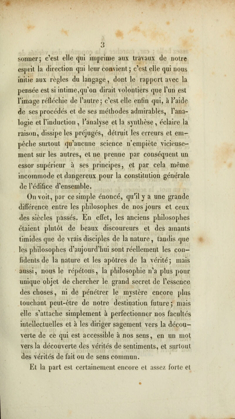 sonner; c'est elle qui imprime aux travaux de notre esjuit la direction qui leur convient ; c'est elle qui nous initie aux règles du langage, dont le rapport avec la pensée est si intime,qu on dirait volontiers que Tun est Timage réfléchie de l'autre; c'est elle enfin qui, à l'aide de ses procédés et de ses méthodes admirables, l'ana- logie et Tinduction, l'analyse et la synthèse, éclaire la raison, dissipe les préjugés, détruit les erreurs et em- poche surtout qu'aucune science n'empiète vicieuse- ment sur les autres, et ne prenne par conséquent un essor supérieur à ses principes, et par cela même incommode et dangereux pour la constitution générale de l'édifice d'ensemble. On voit, par ce simple énoncé, qu'il y a une grande différence entre les philosophes de nos jours et ceux des siècles passés. En effet, les anciens philosophes étaient plutôt de beaux discoureurs et des amants timides que de vrais disciples de la nature, tandis que les philosophes d'aujourd'hui sont réellement les con- fidents de la nature et les apôtres de la vérité ; mais aussi, nous le répétons, la philosophie n'a plus pour unique objet de chercher le grand secret de l'essence des choses, ni de pénétrer le mystère encore plus touchant peut-être de notre destination future; mais elle s'attache simplement à perfectionner nos facultés intellectuelles et à les diriger sagement vers la décou- verte de ce qui est accessible à nos sens, en un mot vers la découverte des vérités de sentiments, et surtout des vérités de fait ou de sens commun. Et la part est certainement encore et assez forte et