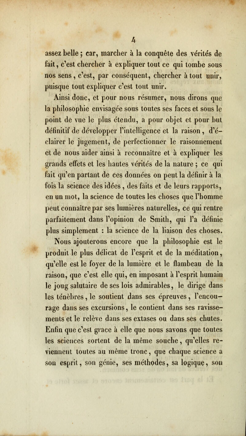 A assez belle ; car, marcher à la conquête des vérités de fait, c'est chercher à expliquer tout ce qui tombe sous nos sens, c'est, par conséquent, chercher à tout unir, puisque tout expliquer c'est tout unir. Ainsi donc, et pour nous résumer, nous dirons que la philosophie envisagée sous toutes ses faces et sous le point de vue le plus étendu, a pour objet et pour but définitif de développer l'intelligence et la raison, d'é- clairer le jugement, de perfectionner le raisonnement et de nous aider ainsi à reconnaître et à expliquer les grands effets et les hautes vérités de la nature ; ce qui fait qu'en partant de ces données on peut la définir à la fois la science des idées, des faits et de leurs rapports, en un mot, la science de toutes les choses que l'homme peut connaître par ses lumières naturelles, ce qui rentre parfaitement dans l'opinion de Smith, qui l'a définie plus simplement : la science de la liaison des choses. Nous ajouterons encore que la philosophie est le produit le plus délicat de l'esprit et de la méditation, qu'elle est le foyer de la lumière et le flambeau de la raison, que c'est elle qui, en imposant à l'esprit humain le joug salutaire de ses lois admirables, le dirige dans les ténèbres, le soutient dans ses épreuves, l'encou- rage dans ses excursions, le contient dans ses ravisse- ments et le relève dans ses extases ou dans ses chutes. Enfin que c'est grâce à elle que nous savons que toutes les sciences sortent de la même souche, qu'elles re- viennent toutes au même tronc, que chaque science a son esprit, son génie, ses méthodes, sa logique, son