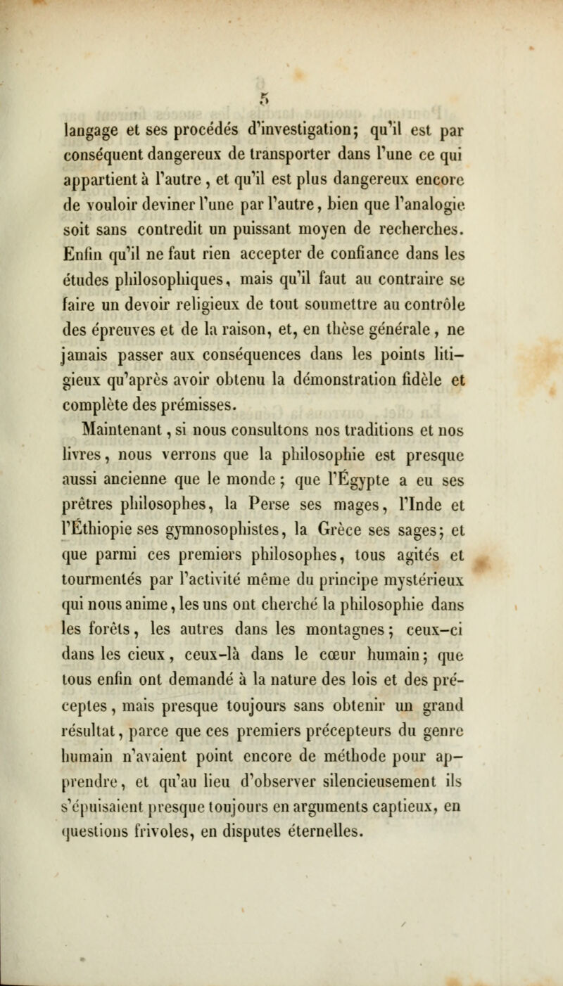 langage et ses procédés cTinvestigation; qu'il est par conséquent dangereux de transporter dans Tune ce qui appartient à l'autre , et qu'il est plus dangereux encore de vouloir deviner Tune par l'autre, bien que l'analogie soit sans contredit un puissant moyen de recherches. Enfin qu'il ne faut rien accepter de confiance dans les études philosophiques, mais qu'il faut au contraire se faire un devoir religieux de tout soumettre au contrôle des épreuves et de la raison, et, en thèse générale , ne jamais passer aux conséquences dans les points liti- gieux qu'après avoir obtenu la démonstration fidèle et complète des prémisses. Maintenant, si nous consultons nos traditions et nos livres, nous verrons que la philosophie est presque aussi ancienne que le monde ; que l'Egypte a eu ses prêtres philosophes, la Perse ses mages, l'Inde et rÉthiopie ses gymnosophistes, la Grèce ses sages; et que parmi ces premiers philosophes, tous agités et tourmentés par l'activité même du principe mystérieux qui nous anime, les uns ont cherché la philosophie dans les forêts, les autres dans les montagnes ; ceux-ci dans les cieux, ceux-là dans le cœur humain; que tous enfin ont demandé à la nature des lois et des pré- ceptes , mais presque toujours sans obtenir un grand résultat, parce que ces premiers précepteurs du genre humain n'avaient point encore de méthode pour ap- prendre, et qu'au lieu d'observer silencieusement ils s'épuisaient presque toujours en arguments captieux, en questions frivoles, en disputes éternelles.