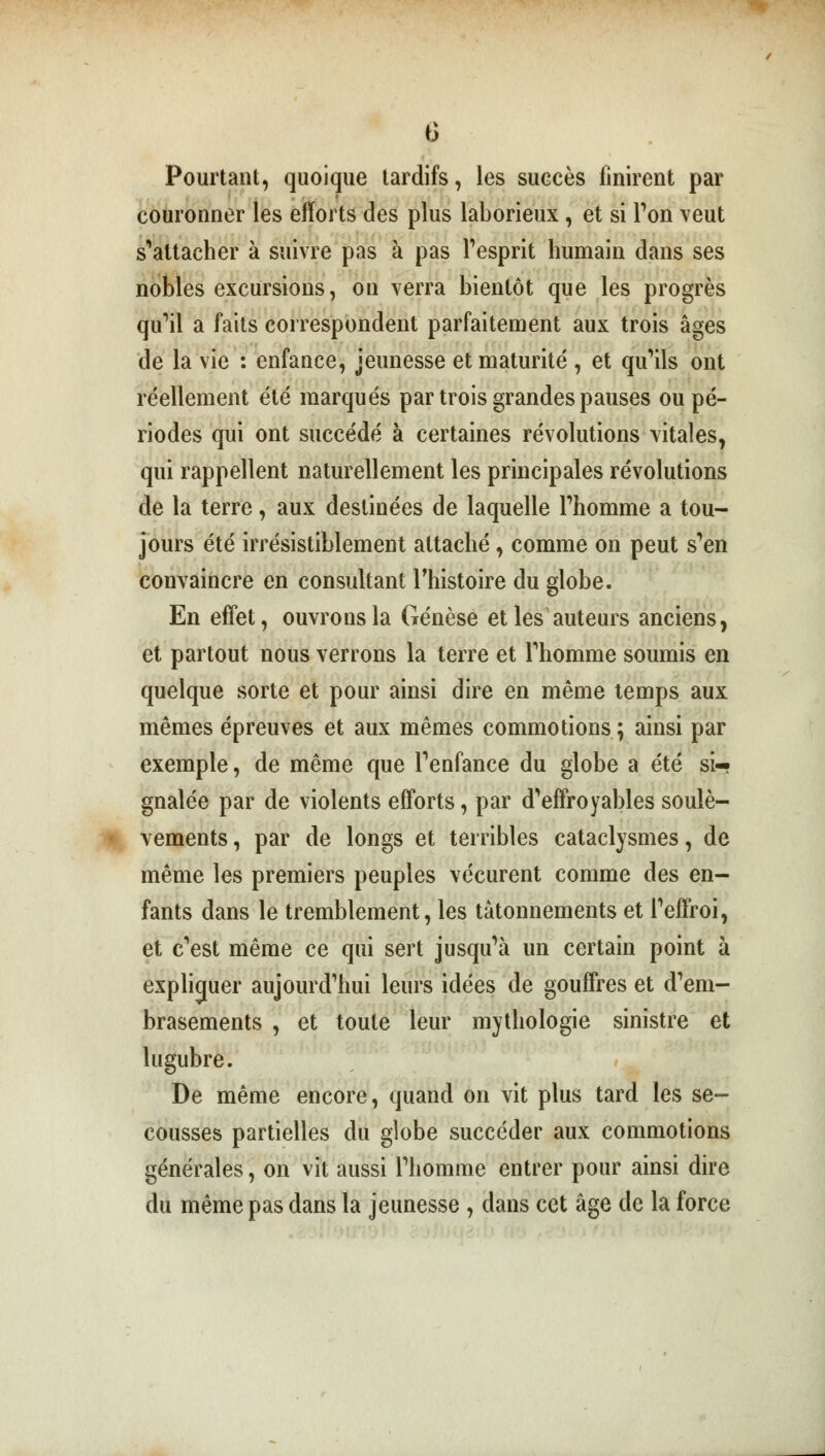 G Pourtant, quoique tardifs, les succès finirent par couronner les efforts des plus laborieux, et si Ton veut s'attacher à suivre pas à pas l'esprit humain dans ses nobles excursions, on verra bientôt que les progrès qu'il a faits correspondent parfaitement aux trois âges de la vie : enfance, jeunesse et maturité , et qu'ils ont réellement été marqués par trois grandes pauses ou pé- riodes qui ont succédé à certaines révolutions vitales, qui rappellent naturellement les principales révolutions de la terre, aux destinées de laquelle l'homme a tou- jours été irrésistiblement attaché, comme on peut s'en convaincre en consultant l'histoire du globe. En effet, ouvrons la Genèse et les auteurs anciens, et partout nous verrons la terre et l'homme soumis en quelque sorte et pour ainsi dire en même temps aux mêmes épreuves et aux mêmes commotions; ainsi par exemple, de même que l'enfance du globe a été si- gnalée par de violents efforts, par d'effroyables soulè- vements , par de longs et terribles cataclysmes, de même les premiers peuples vécurent comme des en- fants dans le tremblement, les tâtonnements et l'effroi, et c'est même ce qui sert jusqu'à un certain point à expliquer aujourd'hui leurs idées de gouffres et d'em- brasements , et toute leur mythologie sinistre et lugubre. De même encore, quand on vit plus tard les se- cousses partielles du globe succéder aux commotions générales, on vit aussi l'homme entrer pour ainsi dire du même pas dans la jeunesse, dans cet âge de la force