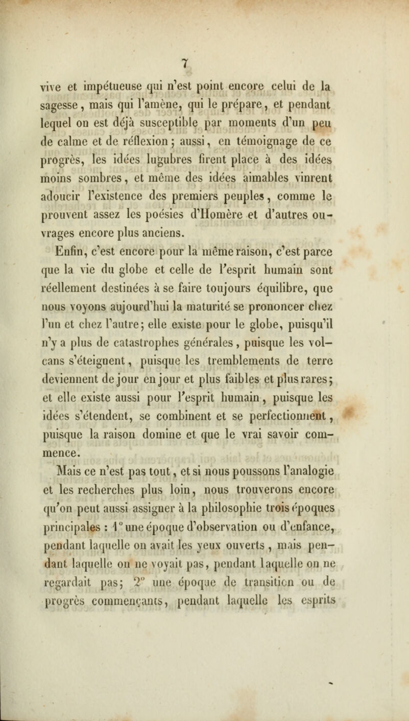 vive et impétueuse qui n'est point encore celui de la sagesse, mais qui l'amène, qui le prépare, et pendant lequel ou est déjà susceptible par moments d'un peu de calme et de réflexion ; aussi, en témoignage de ce progrès, les idées lugubres firent place à des idées moins sombres, et même des idées aimables vinrent adoucir l'existence des premiers peuples, comme le prouvent assez les poésies d'Homère et d'autres ou- vrages encore plus anciens. Enfin, c'est encore pour la même raison, c'est parce que la vie du globe et celle de l'esprit humain sont réellement destinées à se faire toujours équilibre, que nous voyons aujourd'hui la maturité se prononcer chez l'un et chez l'autre; elle existe pour le globe, puisqu'il n'y a plus de catastrophes générales, puisque les vol- cans s'éteignent, puisque les tremblements de terre deviennent de jour en jour et plus faibles et plus rares; et elle existe aussi pour l'esprit humain, puisque les idées s'étendent, se combinent et se perfectionnent, puisque la raison domine et que le vrai savoir com- mence. Mais ce n'est pas tout, et si nous poussons l'analogie et les recherches plus loin, nous trouverons encore qu'on peut aussi assigner à la philosophie trois époques principales : 1° une époque d'observation ou d'enfance, pendant laquelle on avait les yeux ouverts , mais pen- dant laquelle on ne voyait pas, pendant laquelle on ne regardait pas; 2° une époque de transition ou de progrès commentants, pendant laquelle les esprits
