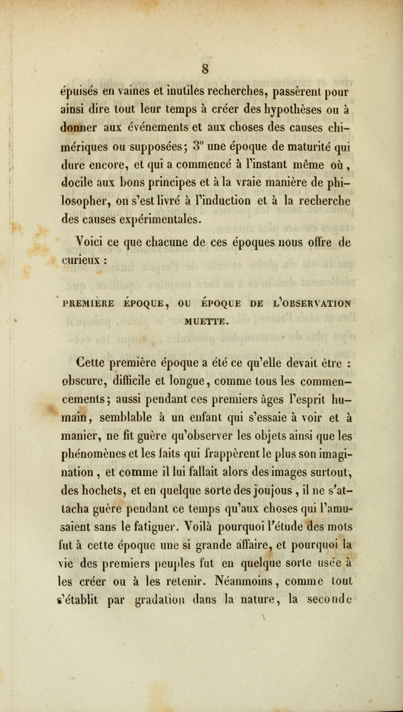 épuisés en vaines et inutiles recherches, passèrent pour ainsi dire tout leur temps à créer des hypothèses ou à donner aux événements et aux choses des causes chi- mériques ou supposées ; 3° une époque de maturité qui dure encore, et qui a commencé à l'instant même où, docile aux bons principes et à la vraie manière de phi- losopher, on s'est livré à l'induction et à la recherche des causes expérimentales. Voici ce que chacune de ces époques nous offre de curieux : PREMIÈRE ÉPOQUE, OU EPOQUE DE INOBSERVATION MUETTE. Cette première époque a été ce qu'elle devait être : obscure, difficile et longue, comme tous les commen- cements; aussi pendant ces premiers âges l'esprit hu- main, semblable à un enfant qui s'essaie à voir et à manier, ne fit guère qu'observer les objets ainsi que les phénomènes et les faits qui frappèrent le plus son imagi- nation , et comme il lui fallait alors des images surtout, des hochets, et en quelque sorte des joujous , il ne s'at- tacha guère pendant ce temps qu'aux choses qui l'amu- saient sans le fatiguer. Voilà pourquoi l'étude des mots lut à cette époque une si grande affaire, et pourquoi la vie des premiers peuples fut en quelque sorte usée à les créer ou à les retenir. Néanmoins, comme tout s'établit par gradation dans la nature, la seconde