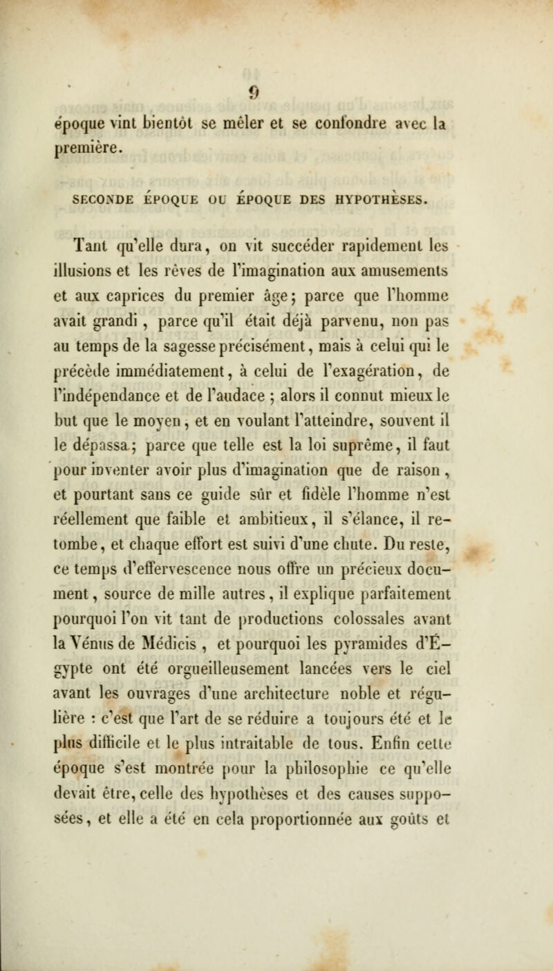 époque vint bientôt se mêler et se confondre avec la première. SECONDE ÉPOQUE OU EPOQUE DES HYPOTHESES. Tant qu'elle dura, on vit succéder rapidement les illusions et les rêves de l'imagination aux amusements et aux caprices du premier âge ; parce que l'homme avait grandi , parce qu'il était déjà parvenu, non pas au temps de la sagesse précisément, mais à celui qui le précède immédiatement, à celui de l'exagération, de l'indépendance et de l'audace ; alors il connut mieux le but que le moyen, et en voulant l'atteindre, souvent il le dépassa; parce que telle est la loi suprême, il faut pour inventer avoir plus d'imagination que de raison , et pourtant sans ce guide sûr et fidèle l'homme n'est réellement que faible et ambitieux, il s'élance, il re- tombe, et chaque effort est suivi d'une chute. Du reste, ce temps d'effervescence nous offre un précieux docu- ment , source de mille autres, il explique parfaitement pourquoi Ton vit tant de productions colossales avant la Vénus de Médicis , et pourquoi les pyramides d'E- gypte ont été orgueilleusement lancées vers le ciel avant les ouvrages d'une architecture noble et régu- lière : c'est que Fart de se réduire a toujours été et le plus difficile et le plus intraitable de tous. Enfin cette époque s'est montrée pour la philosophie ce qu'elle devait être, celle des hypothèses et des causes suppo- sées , et elle a été en cela proportionnée aux goûts et