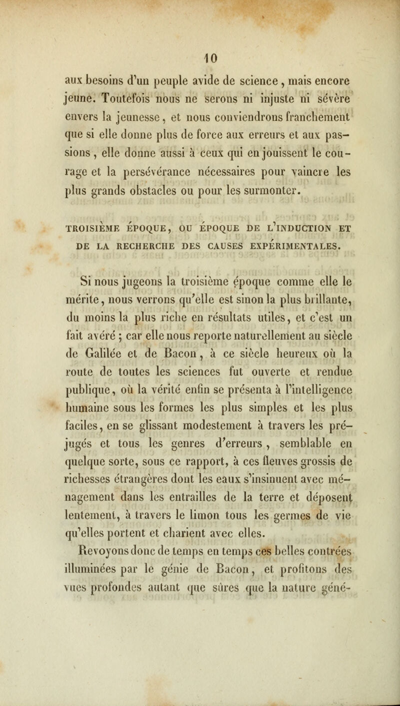 aux besoins d'un peuple avide de science, mais encore jeune. Toutefois nous ne serons ni injuste ni sévère envers la jeunesse, et nous conviendrons franchement que si elle donne plus de force aux erreurs et aux pas- sions , elle donne aussi à ceux qui en jouissent le cou- rage et la persévérance nécessaires pour vaincre les plus grands obstacles ou pour les surmonter. TROISIEME ÉPOQUE, OU EPOQUE DE L'iNDUCTION ET DE LA RECHERCHE DES CAUSES EXPERIMENTALES. Si nous jugeons la troisième époque comme elle le mérite, nous verrons qu'elle est sinon la plus brillante, du moins la plus riche en résultats utiles, et c^est un fait avéré ; car elle nous reporte naturellement au siècle de Galilée et de Bacon, à ce siècle heureux où la route de toutes les sciences fut ouverte et rendue publique, où la vérité enfin se présenta à l'intelligence humaine sous les formes les plus simples et les plus faciles, en se glissant modestement à travers les pré- jugés et tous les genres d'erreurs, semblable en quelque sorte, sous ce rapport, à ces fleuves grossis de richesses étrangères dont les eaux s'insinuent avec mé- nagement dans les entrailles de la terre et déposent lentement, à travers le limon tous les germes de vie qu'elles portent et charient avec elles. Revoyons donc de temps en temps ces belles contrées illuminées par le génie de Bacon, et profitons des vues profondes autant que sûres que la nature gêné-