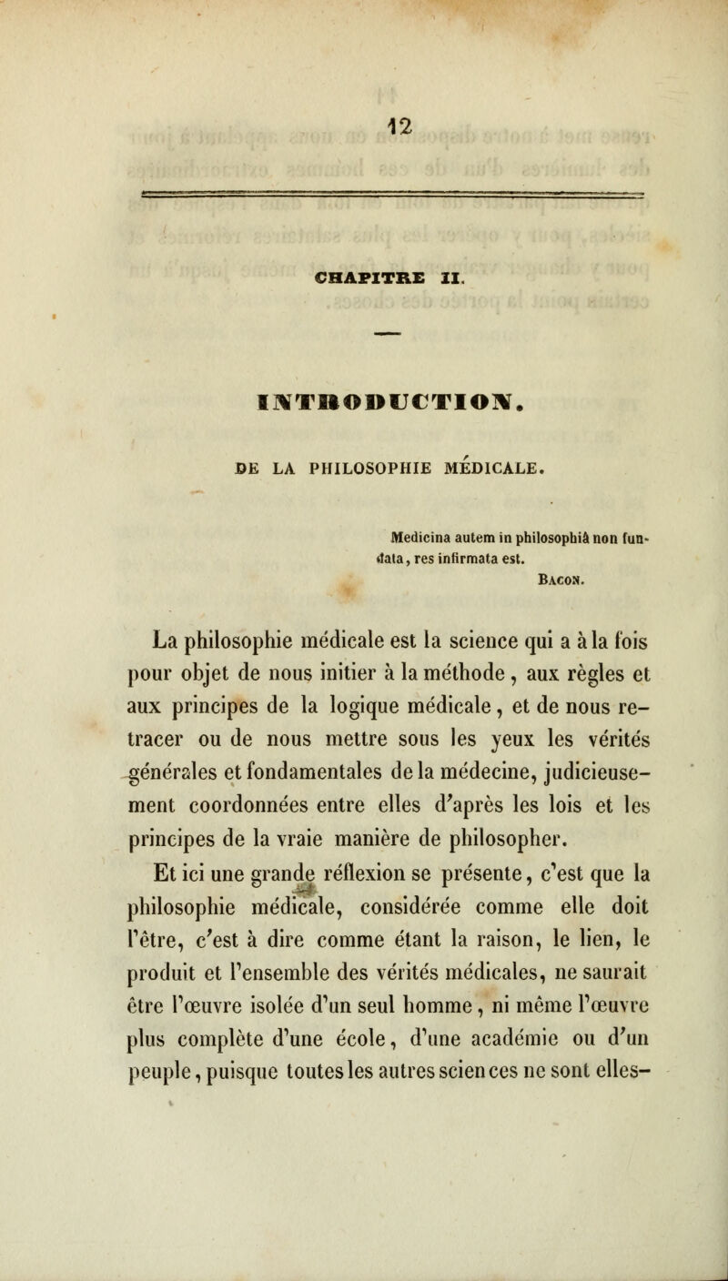 CHAPITRE ZI. INTRODUCTION. DE LA PHILOSOPHIE MEDICALE, Medicina autem in philosophie non fun- data,resinfirmataest. Bacon. La philosophie médicale est la science qui a à la t'ois pour objet de nous initier à la méthode , aux règles et aux principes de la logique médicale, et de nous re- tracer ou de nous mettre sous les yeux les vérités générales et fondamentales delà médecine, judicieuse- ment coordonnées entre elles d'après les lois et les principes de la vraie manière de philosopher. Et ici une grande réflexion se présente, c'est que la philosophie médicale, considérée comme elle doit l'être, c'est à dire comme étant la raison, le lien, le produit et l'ensemble des vérités médicales, ne saurait être l'œuvre isolée d'un seul homme, ni même l'œuvre plus complète d'une école, d'une académie ou d'un peuple, puisque toutes les autres scien ces ne sont elles-