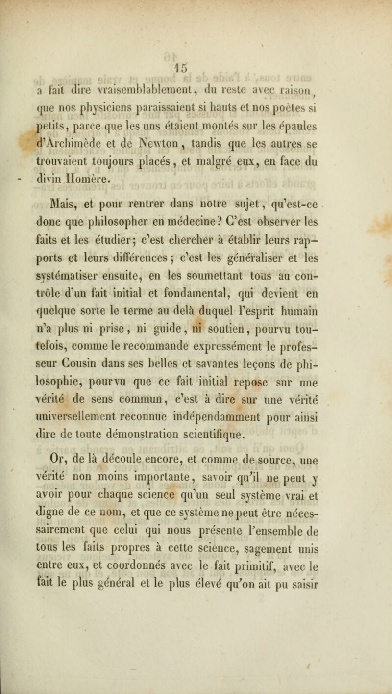a fait dire vraisemblablement, du reste avçç raison que nos physiciens paraissaient si hauts et nos poètes si petits, parce que les uns étaient montés sur les épaules d'Archimède et de Newton, tandis que les autres se trouvaient toujours placés, et malgré eux, en face du divin Homère. Mais, et pour rentrer dans notre sujet, qu'est-ce donc que philosopher en médecine? C'est observer les faits et les étudier; c'est chercher à établir leurs rap- ports et leurs différences ; c'est les généraliser et les systématiser ensuite, en les soumettant tous au con- trôle d'un fait initial et fondamental, qui devient en quelque sorte le terme au delà duquel l'esprit humain n'a plus ni prise, ni guide, ni soutien, pourvu tou- tefois, comme le recommande expressément le profes- seur Cousin dans ses belles et savantes leçons de phi- losophie, pourvu que ce fait initial repose sur une vérité de sens commun, c'est à dire sur une vérité universellement reconnue indépendamment pour ainsi dire de toute démonstration scientifique. Or, de là découle encore, et comme de source, une vérité non moins importante, savoir qu'il ne peut y avoir pour chaque science qu'un seul système vrai et digne de ce nom, et que ce système ne peut être néces- sairement que celui qui nous présente l'ensemble de tous les faits propres à cette science, sagement unis entre eux, et coordonnés avec le fait primitif, avec le fait le plus général et le plus élevé qu'on ait pu saisir