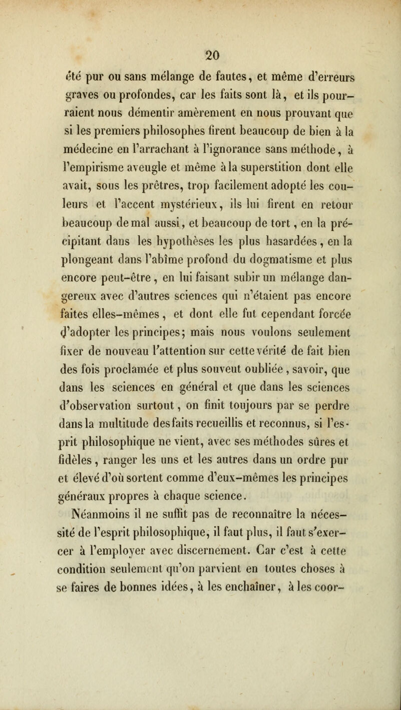 été pur ou sans mélange de fautes, et même d'erreurs graves ou profondes, car les faits sont là, et ils pour- raient nous démentir amèrement en nous prouvant que si les premiers philosophes firent beaucoup de bien à la médecine en l'arrachant à l'ignorance sans méthode, à l'empirisme aveugle et même à la superstition dont elle avait, sous les prêtres, trop facilement adopté les cou- leurs et l'accent mystérieux, ils lui firent en retour beaucoup de mal aussi, et beaucoup de tort, en la pré- cipitant dans les hypothèses les plus hasardées, en la plongeant dans l'abîme profond du dogmatisme et plus encore peut-être, en lui faisant subir un mélange dan- gereux avec d'autres sciences qui n'étaient pas encore faites elles-mêmes, et dont elle fut cependant forcée ^'adopter les principes; mais nous voulons seulement fixer de nouveau l'attention sur cette vérité de fait bien des fois proclamée et plus souveut oubliée, savoir, que dans les sciences en général et que dans les sciences d'observation surtout, on finit toujours par se perdre dans la multitude desfaits recueillis et reconnus, si l'es- prit philosophique ne vient, avec ses méthodes sûres et fidèles, ranger les uns et les autres dans un ordre pur et élevé d'où sortent comme d'eux-mêmes les principes généraux propres à chaque science. Néanmoins il ne suffit pas de reconnaître la néces- sité de l'esprit philosophique, il faut plus, il faut s'exer- cer à l'employer avec discernement. Car c'est à cette condition seulement qu'on parvient en toutes choses à se faires de bonnes idées, à les enchaîner, à les coor-