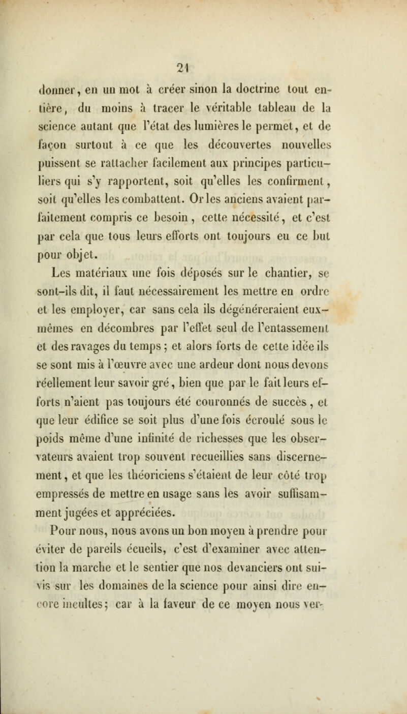 donner, en un mot à créer sinon la doctrine tout en- tière, du moins à tracer le véritable tableau de la science autant que l'état des lumières le permet, et de façon surtout à ce que les découvertes nouvelles puissent se rattacher facilement aux principes particu- liers qui s1)7 rapportent, soit qu'elles les confirment, soit qu'elles les combattent. Orles anciens avaient par- faitement compris ce besoin , cette nécessité, et c'est par cela que tous leurs efforts ont toujours eu ce but pour objet. Les matériaux une fois déposés sur le chantier, se sont-ils dit, il faut nécessairement les mettre en ordre et les employer, car sans cela ils dégénéreraient eux- mêmes en décombres par l'effet seul de l'entassement et des ravages du temps ; et alors forts de celte idée ils se sont mis à l'œuvre avec une ardeur dont nous devons réellement leur savoir gré, bien que par le fait leurs ef- forts n'aient pas toujours été couronnés de succès, et que leur édifice se soit plus d'une fois écroulé sous le poids même d'une infinité de richesses que les obser- vateurs avaient trop souvent recueillies sans discerne- ment , et que les théoriciens s'étaient de leur côté trop empressés de mettre en usage sans les avoir suffisam- ment jugées et appréciées. Pour nous, nous avons un bon moyen à prendre pour éviter de pareils écueils, c'est d'examiner avec atten- tion la marche et le sentier que nos devanciers ont sui- vis sur les domaines de la science pour ainsi dire en- core incultes; car à la faveur de ce moyen nous ver-
