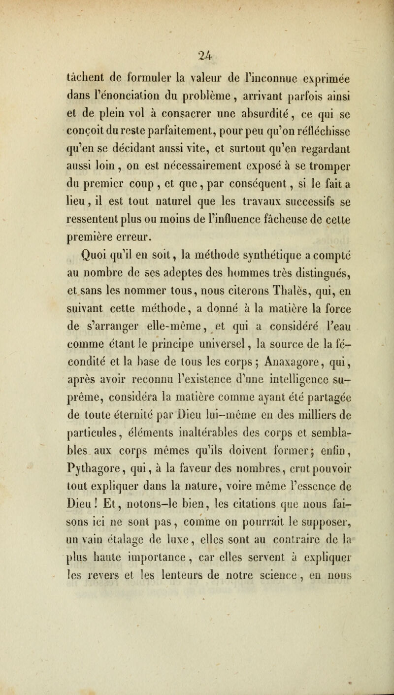 tachent de formuler la valeur de l'inconnue exprimée dans renonciation du problème, arrivant parfois ainsi et de plein vol à consacrer une absurdité, ce qui se conçoit du reste parfaitement, pour peu qu'on réfléchisse qu'en se décidant aussi vite, et surtout qu'en regardant aussi loin , on est nécessairement exposé à se tromper du premier coup , et que, par conséquent, si le fait a lieu, il est tout naturel que les travaux successifs se ressentent plus ou moins de l'influence fâcheuse de cette première erreur. Quoi qu'il en soit, la méthode synthétique acompte au nombre de ses adeptes des hommes très distingués, et sans les nommer tous, nous citerons Thaïes, qui, en suivant cette méthode, a donné à la matière la force de s'arranger elle-même, et qui a considéré l'eau comme étant le principe universel, la source de la fé- condité et la base de tous les corps ; Ànaxagore, qui, après avoir reconnu l'existence d'une intelligence su- prême, considéra la matière comme ayant été partagée de toute éternité par Dieu lui-même en des milliers de particules, éléments inaltérables des corps et sembla- bles aux corps mêmes qu'ils doivent former; enfin, Pythagore, qui, à la faveur des nombres, crut pouvoir tout expliquer dans la nature, voire même l'essence de Dieu! Et, notons-le bien, les citations que nous fai- sons ici ne sont pas, comme on pourrait le supposer, un vain étalage de luxe, elles sont au contraire de la plus haute importance, car elles servent à expliquer les revers et les lenteurs de notre science, en nous