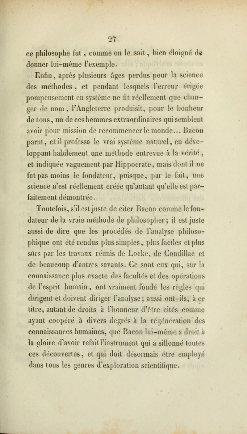 ce philosophe fut, comme on le sait, bien éloigne'» df donner lui-même l'exemple. Enfin, après plusieurs âges perclus pour la science des méthodes , et pendant lesquels Terreur érigée pompeusement en système ne fit réellement que chan- ger de nom, l'Angleterre produisit, pour le bonheur de tous, un de ces hommes extraordinaires qui semblent avoir pour mission de recommencer le monde... Bacon parut, et il professa le vrai système naturel, en déve- loppant habilement une méthode entrevue à la vérité, et indiquée vaguement par Hippocrate, mais dont il ne fut pas moins le fondateur, puisque, par le fait, une science n'est réellement créée qu'autant qif elle est par- faitement démontrée. Toutefois, s'il est juste de citer Bacon comme le fon- dateur delà vraie méthode de philosopher; il est juste aussi de dire que les procédés de l'analyse philoso- phique ont été rendus plus simples, plus faciles et plus sûrs par les travaux réunis de Locke, de Condillac et de beaucoup d'autres savants. Ce sont eux qui, sur la connaissance plus exacte des facultés et des opérations de l'esprit humain, ont vraiment fondé les règles qui dirigent et doivent diriger l'analyse; aussi ont-ils, à ce titre, autant de droits à l'honneur d'être cités comme ayant coopéré à divers degrés à la régénération des connaissances humaines, que Bacon lui-même a droit à la gloire d'avoir refait l'instrument qui a sillonné toutes ces découvertes, et qui doit désormais être employé dans tous les genres d'exploration scientifique.