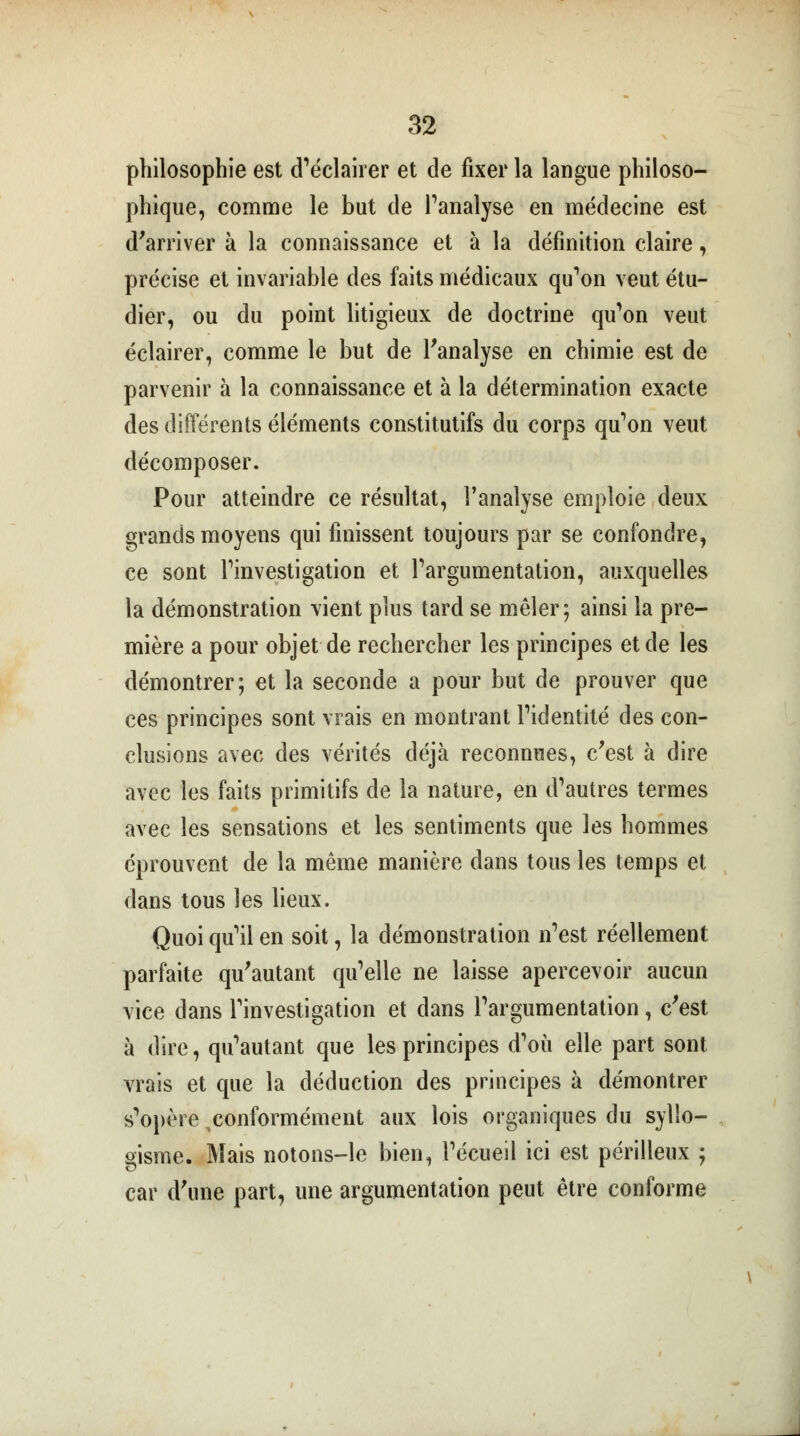 philosophie est d'éclairer et de fixer la langue philoso- phique, comme le but de l'analyse en médecine est d'arriver à la connaissance et à la définition claire, précise et invariable des faits médicaux qu'on veut étu- dier, ou du point litigieux de doctrine qu'on veut éclairer, comme le but de l'analyse en chimie est de parvenir à la connaissance et à la détermination exacte des différents éléments constitutifs du corps qu'on veut décomposer. Pour atteindre ce résultat, l'analyse emploie deux grands moyens qui finissent toujours par se confondre, ce sont l'investigation et l'argumentation, auxquelles la démonstration vient plus tard se mêler; ainsi la pre- mière a pour objet de rechercher les principes et de les démontrer; et la seconde a pour but de prouver que ces principes sont vrais en montrant l'identité des con- clusions avec des vérités déjà reconnues, c'est à dire avec les faits primitifs de la nature, en d'autres termes avec les sensations et les sentiments que les hommes éprouvent de la même manière dans tous les temps et dans tous les lieux. Quoi qu'il en soit, la démonstration n'est réellement parfaite qu'autant qu'elle ne laisse apercevoir aucun vice dans l'investigation et dans l'argumentation, c'est à dire, qu'autant que les principes d'où elle part sont vrais et que la déduction des principes à démontrer s'opère conformément aux lois organiques du syllo- gisme. Mais notons-le bien, l'écueil ici est périlleux ; car d'une part, une argumentation peut être conforme