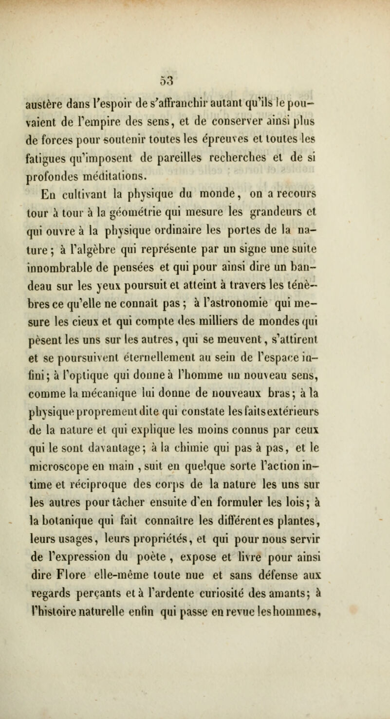 austère dans l'espoir de s'affranchir autant qu'ils le pou- vaient de l'empire des sens, et de conserver ainsi plus de forces pour soutenir toutes les épreuves et toutes les fatigues qu'imposent de pareilles recherches et de si profondes méditations. En cultivant la physique du monde, on a recours tour à tour à la géométrie qui mesure les grandeurs et qui ouvre à la physique ordinaire les portes de la na- ture ; à l'algèbre qui représente par un signe une suite innombrable de pensées et qui pour ainsi dire un ban- deau sur les yeux poursuit et atteint à travers les ténè- bres ce qu'elle ne connaît pas ; à l'astronomie qui me- sure les cieux et qui compte des milliers de mondes qui pèsent les uns sur les autres, qui se meuvent, s'attirent et se poursuivent éternellement au sein de l'espace ia- fini; à l'optique qui donne à l'homme un nouveau sens, comme la mécanique lui donne de nouveaux bras; à la physique proprement dite qui constate les faits extérieurs de la nature et qui explique les moins connus par ceux qui le sont davantage; à la chimie qui pas à pas, et le microscope en main , suit en quelque sorte l'action in- time et réciproque des corps de la nature les uns sur les autres pour tâcher ensuite d'en formuler les lois; à la botanique qui fait connaître les différentes plantes, leurs usages, leurs propriétés, et qui pour nous servir de l'expression du poète , expose et livre pour ainsi dire Flore elle-même toute nue et sans défense aux regards perçants et à l'ardente curiosité des amants; à l'histoire naturelle enlin qui passe en revue leshommes,