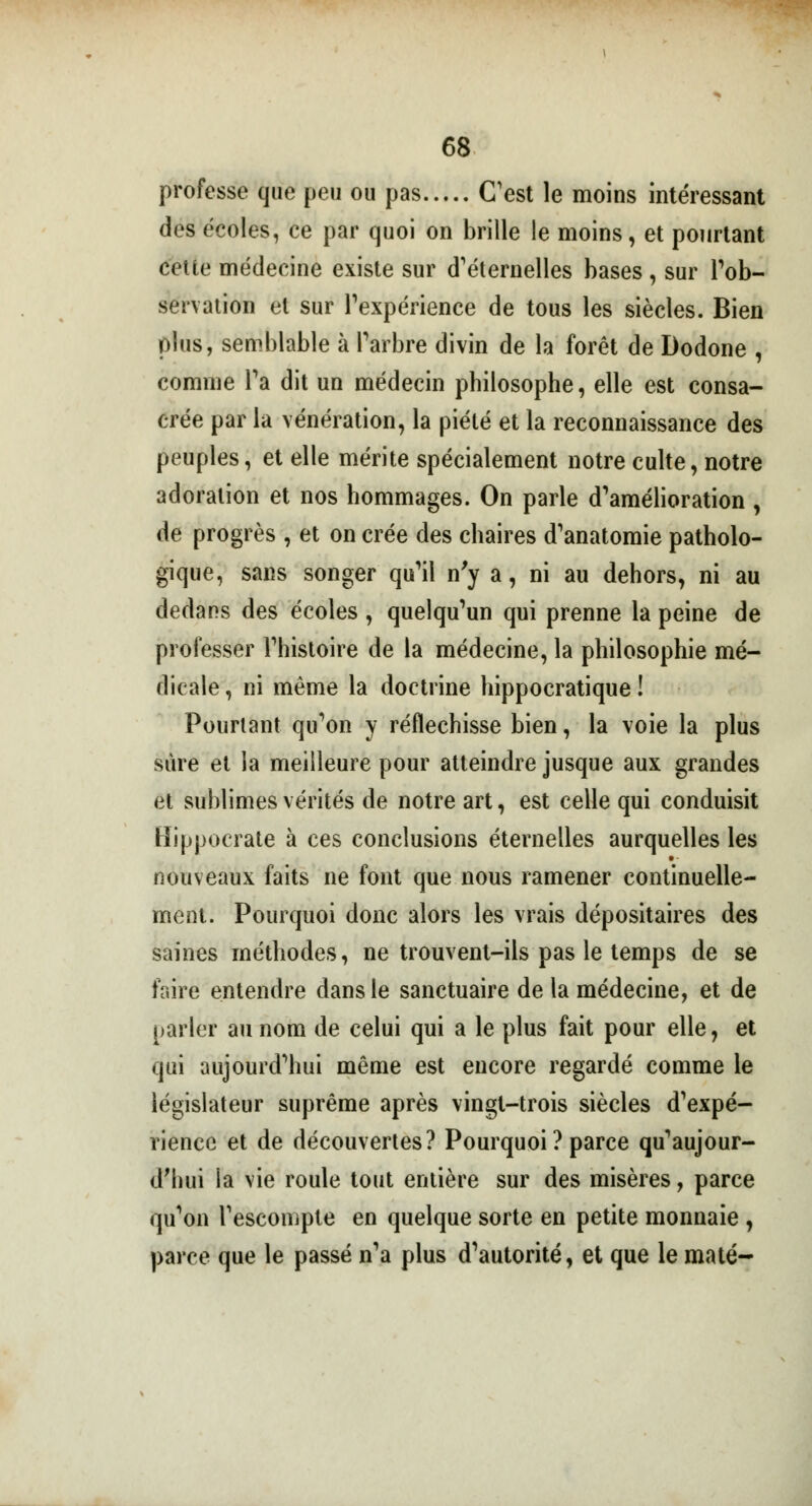 professe que peu ou pas C'est le moins intéressant des écoles, ce par quoi on brille le moins, et pourtant cette médecine existe sur d'éternelles bases, sur l'ob- servation et sur l'expérience de tous les siècles. Bien plus, semblable à l'arbre divin de la forêt de Dodone , comme Ta dit un médecin philosophe, elle est consa- crée par la vénération, la piété et la reconnaissance des peuples, et elle mérite spécialement notre culte, notre adoration et nos hommages. On parle d'amélioration , de progrès , et on crée des chaires d'anatomie patholo- gique, sans songer qu'il n'y a, ni au dehors, ni au dedans des écoles , quelqu'un qui prenne la peine de professer l'histoire de la médecine, la philosophie mé- dicale , ni même la doctrine hippocratique ! Pourtant qu'on y réfléchisse bien, la voie la plus sûre et la meilleure pour atteindre jusque aux grandes et sublimes vérités de notre art, est celle qui conduisit Hippocrate à ces conclusions éternelles aurquelles les nouveaux faits ne font que nous ramener continuelle- ment. Pourquoi donc alors les vrais dépositaires des saines méthodes, ne trouvent-ils pas le temps de se faire entendre dans le sanctuaire de la médecine, et de parler au nom de celui qui a le plus fait pour elle, et qui aujourd'hui même est encore regardé comme le législateur suprême après vingt-trois siècles d'expé- rience et de découvertes? Pourquoi ? parce qu'aujour- d'hui la vie roule tout entière sur des misères, parce qu'on l'escompte en quelque sorte en petite monnaie , parce que le passé n'a plus d'autorité, et que le maté-