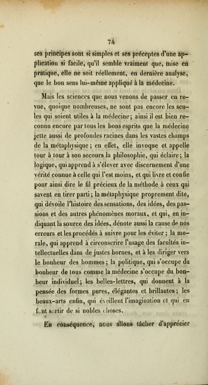 ses principes sont si simples et ses préceptes d'une ap- plication si facile, qu'il semble vraiment que, mise en pratique, elle ne soit réellement, en dernière analyse, que le bon sens lui-même appliqué à la médecine. Mais les sciences que nous venons de passer en re- vue, quoique nombreuses, ne sont pas encore les seu- les qui soient utiles à la médecine; ainsi il est bien re- connu encore par tous les bons esprits que la médecine jette aussi de profondes racines dans les vastes champs de la métaphysique ; en effet, elle invoque et appelle tour à tour à son secours la philosophie, qui éclaire; la logique, qui apprend à s'élever avec discernement d'une vérité connue à celle qui Test moins, et qui livre et confie pour ainsi dire le fil précieux de la méthode à ceux qui savent en tirer parti ; la métaphysique proprement dite, qui dévoile l'histoire des sensations, des idées, des pas- sions et des autres phénomènes moraux, et qui, en in- diquant la source des idées, dénote aussi la cause de nos erreurs et les procédés à suivre pour les éviter ; la mo- rale, qui apprend à circonscrire l'usage des facultés in- tellectuelles dans de justes bornes, et à les diriger vers le bonheur des hommes ; la politique, qui s'occupe du bonheur de tous comme la médecine s'occupe du bon- heur individuel; les belles-lettres, qui donnent à la pensée des formes pures, élégantes et brillantes ; les beaux-arts enfin, qui é\ eillcnt l'imagination et qui en Lnt sortir de si nobles choses. En conséquence, nous allons tâcher d'apprécier