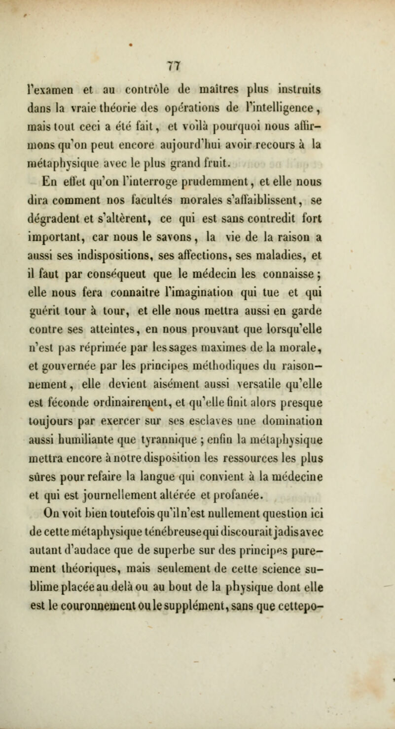 l'examen et au contrôle de maîtres plus instruits dans la vraie théorie des opérations de l'intelligence, mais tout ceci a été fait, et voilà pourquoi nous alar- mons qu'on peut encore aujourd'hui avoir recours à la métaphysique avec le plus grand fruit. En etlet qu'on l'interroge prudemment, et elle nous dira comment nos facultés morales s'affaiblissent, se dégradent et s'altèrent, ce qui est sans contredit fort important, car nous le savons, la vie de la raison a aussi ses indispositions, ses affections, ses maladies, et il faut par conséqueut que le médecin les connaisse ; elle nous fera connaître l'imagination qui tue et qui guérit tour à tour, et elle nous mettra aussi en garde contre ses atteintes, en nous prouvant que lorsqu'elle n'est pas réprimée par les sages maximes de la morale, et gouvernée par les principes méthodiques du raison- nement , elle devient aisément aussi versatile qu'elle est féconde ordinairement, et qu'elle finit alors presque toujours par exercer sur ses esclaves une domination aussi humiliante que tyrannique ; enfin la métaphysique mettra encore à notre disposition les ressources les plus sûres pour refaire la langue qui convient à la médecine et qui est journellement altérée et profanée. On voit bien toutefois qu'iln'est nullement question ici de cette métaphysique ténébreusequi discourait jadisavec autant d'audace que de superbe sur des principes pure- ment théoriques, mais seulement de cette science su- blime placée au delà ou au bout de la physique dont elle est le couronnemeut ou le supplément, sans que cettepo-