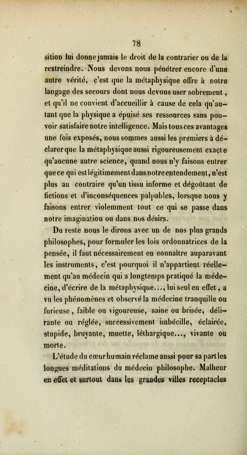 sition lui donne jamais le droit de la contrarier ou de la restreindre. Nous devons nous pénétrer encore d'une autre vérité, c'est que la métaphysique offre à notre langage des secours dont nous devons user sobrement, et qu'il ne convient d'accueillir à cause de cela qu'au- tant que la physique a épuisé ses ressources sans pou- voir satisfaire notre intelligence. Mais tous ces avantages une fois exposés, nous sommes aussi les premiers à dé- clarer que la métaphysique aussi rigoureusement exacte qu'aucune autre science, quand nous n'y faisons entrer que ce qui est légitimement dans notreentendement, n'est plus au contraire qu'un tissu informe et dégoûtant de fictions et d'inconséquences palpables, lorsque nous y faisons entrer violemment tout ce qui se passe dans notre imagination ou dans nos désirs. Du reste nous le dirons avec un de nos plus grands philosophes, pour formuler les lois ordonnatrices de la pensée, il faut nécessairement en connaître auparavant les instruments, c'est pourquoi il n'appartient réelle- ment qu'au médecin qui a longtemps pratiqué la méde- cine, d'écrire de la métaphysique..., lui seul en effet, a vu les phénomènes et observé la médecine tranquille ou furieuse, faible ou vigoureuse, saine ou brisée, déli- rante ou réglée, successivement imbécille, éclairée, stupide, bruyante, muette, léthargique..., vivante ou morte. L'étude du cœurhumain réclame aussi pour sa parties longues méditations du médecin philosophe. Malheur en effet et surtout dan» les grandes villes réceptacles