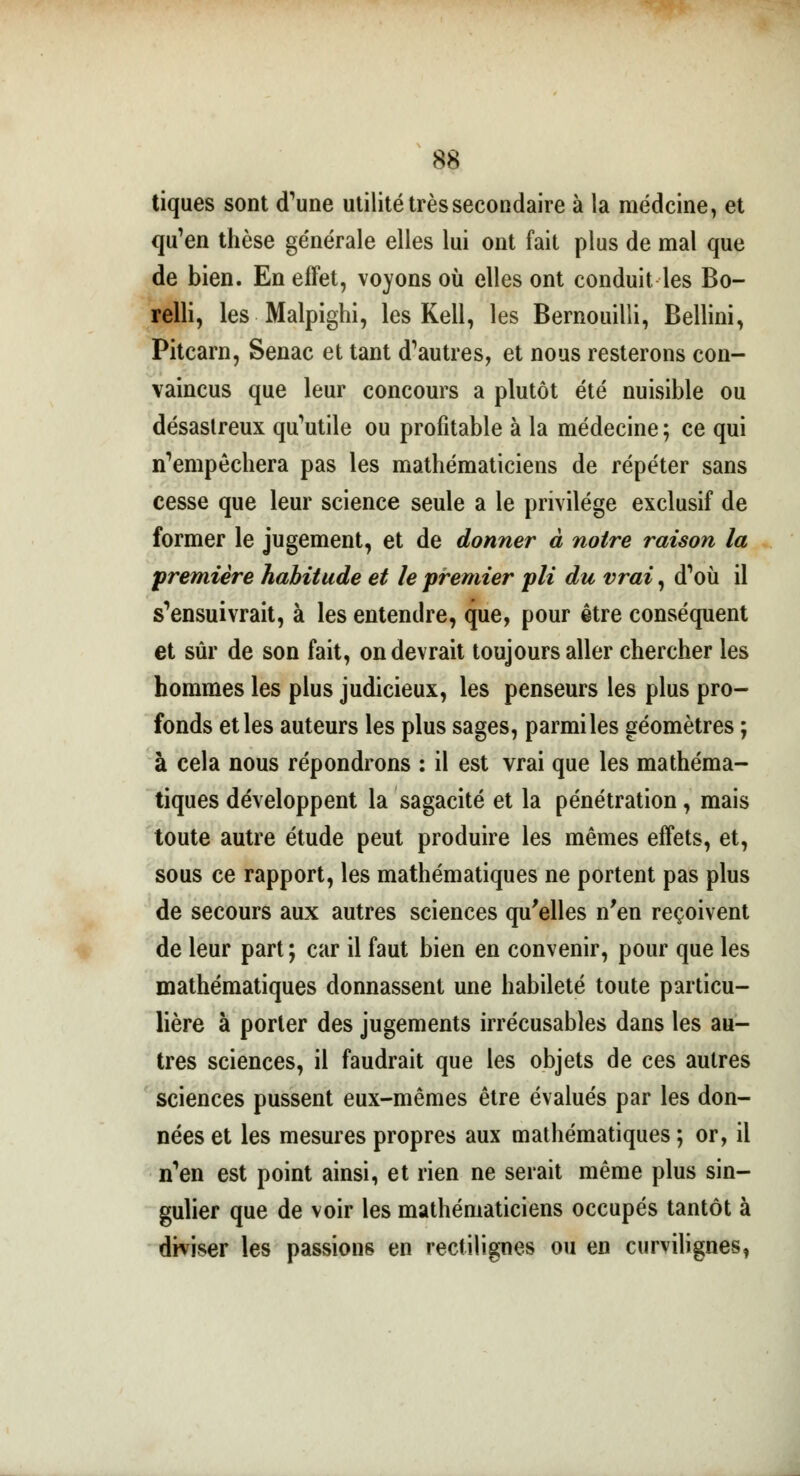 tiques sont (Tune utilité très secondaire à la médcine, et qu'en thèse générale elles lui ont fait plus de mal que de bien. En effet, voyons où elles ont conduit les Bo- relli, les Malpighi, les Kell, les Bernouilli, Bellini, Pitcarn, Senac et tant d'autres, et nous resterons con- vaincus que leur concours a plutôt été nuisible ou désastreux qu'utile ou profitable à la médecine ; ce qui n'empêchera pas les mathématiciens de répéter sans cesse que leur science seule a le privilège exclusif de former le jugement, et de donner à notre raison la première habitude et le premier pli du vrai, d'où il s'ensuivrait, à les entendre, que, pour être conséquent et sûr de son fait, on devrait toujours aller chercher les hommes les plus judicieux, les penseurs les plus pro- fonds et les auteurs les plus sages, parmi les géomètres ; à cela nous répondrons : il est vrai que les mathéma- tiques développent la sagacité et la pénétration, mais toute autre étude peut produire les mêmes effets, et, sous ce rapport, les mathématiques ne portent pas plus de secours aux autres sciences qu'elles n'en reçoivent de leur part ; car il faut bien en convenir, pour que les mathématiques donnassent une habileté toute particu- lière à porter des jugements irrécusables dans les au- tres sciences, il faudrait que les objets de ces autres sciences pussent eux-mêmes être évalués par les don- nées et les mesures propres aux mathématiques ; or, il n'en est point ainsi, et rien ne serait même plus sin- gulier que de voir les mathématiciens occupés tantôt à diviser les passions en rectilignes ou en curvilignes,