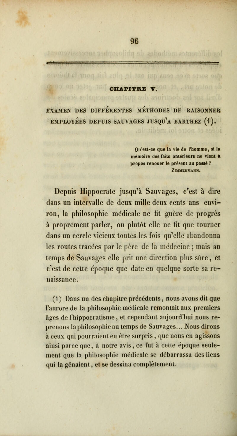 CHAPITRE V. EXAMEN DES DIFFERENTES METHODES DE RAISONNER EMPLOYÉES DEPUIS SAUVAGES JUSQUE BARTHEZ (1). Qu'est-ce que la vie de l'homme, si la mémoire des faits antérieurs ne vient à propos renouer le présent au passé ? ZlMMERMANN. Depuis Hippocrate jusqu'à Sauvages, c'est à dire dans un intervalle de deux mille deux cents ans envi- ron, la philosophie médicale ne fit guère de progrès à proprement parler, ou plutôt elle ne fit que tourner dans un cercle vicieux toutes les fois qu'elle abandonna les routes tracées par le père de la médecine ; mais au temps de Sauvages elle prit une direction plus sûre, et c'est de cette époque que date en quelque sorte sa re- naissance. (1) Dans un des chapitre précédents, nous avons dit que l'aurore de la philosophie médicale remoniait aux premiers âges de fhippocratisme, et cependant aujourd'hui nous re- prenons la philosophie au temps de Sauvages... Nous dirons à ceux qui pourraient en être surpris, que nous en agissons ainsi parce que, à notre avis, ce fut à cette époque seule- ment que la philosophie médicale se débarrassa des liens qui la gênaient, et se dessina complètement.