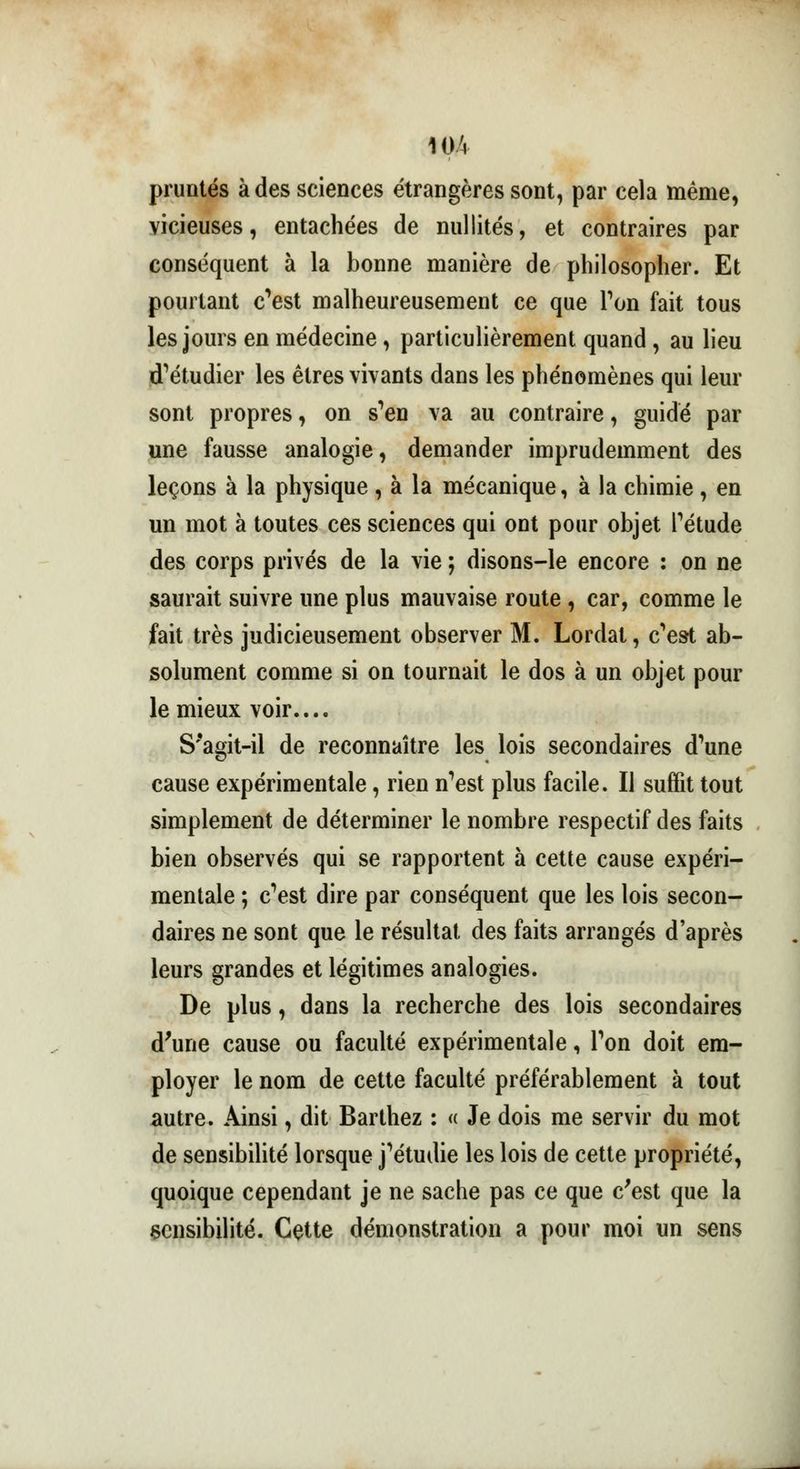 pruntés à des sciences étrangères sont, par cela même, vicieuses, entachées de nullités, et contraires par conséquent à la bonne manière de philosopher. Et pourtant c'est malheureusement ce que Ton fait tous les jours en médecine, particulièrement quand, au lieu d'étudier les êtres vivants dans les phénomènes qui leur sont propres, on s'en va au contraire, guidé par une fausse analogie, demander imprudemment des leçons à la physique , à la mécanique, à la chimie, en un mot à toutes ces sciences qui ont pour objet l'étude des corps privés de la vie ; disons-le encore : on ne saurait suivre une plus mauvaise route , car, comme le fait très judicieusement observer M. Lordal, c'est ab- solument comme si on tournait le dos à un objet pour le mieux voir.... S*agit-il de reconnaître les lois secondaires d'une cause expérimentale, rien n'est plus facile. Il suffit tout simplement de déterminer le nombre respectif des faits bien observés qui se rapportent à cette cause expéri- mentale ; c'est dire par conséquent que les lois secon- daires ne sont que le résultat des faits arrangés d'après leurs grandes et légitimes analogies. De plus, dans la recherche des lois secondaires d'une cause ou faculté expérimentale, l'on doit em- ployer le nom de cette faculté préférablement à tout autre. Ainsi, dit Barthez : « Je dois me servir du mot de sensibilité lorsque j'étudie les lois de cette propriété, quoique cependant je ne sache pas ce que c'est que la sensibilité. Cette démonstration a pour moi un sens