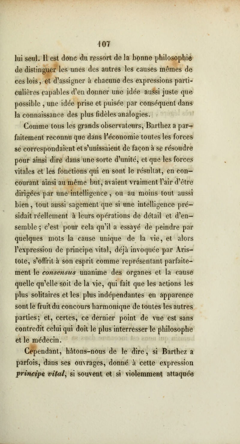 lui seul. Il est donc du ressort de la bonne philosophie de distinguer les unes des autres les causes mêmes de ces lois, et d'assigner à chacune des expressions parti- culières capables d'en donner une idée aussi juste que possible , une idée prise et puisée par conséquent dans la connaissance des plus fidèles analogies. Comme tous les grands observateurs, Barthez a par- faitement reconnu que dans l'économie toutes les forces se correspondaient et s'unissaient de façon à se résoudre pour ainsi dire dans une sorte d'unité, et que les forces vitales et les fonctions qui en sont le résultat, en con- courant ainsi au même but, avaient vraiment l'air d'être dirigées par une intelligence, ou au moins tout aussi bien, tout aussi sagement que si une intelligence pré- sidait réellement à leurs opérations de détail et d'en- semble ; c'est pour cela qu'il a essayé de peindre par quelques mots la cause unique de la vie, et alors l'expression de principe vital, déjà invoquée par Aris- tote, s'offrit à son esprit comme représentant parfaite- ment le consensus unanime des organes et la cause quelle qu'elle soit de la vie, qui fait que les actions les plus solitaires et les plus indépendantes en apparence sont le fruit du concours harmonique de toutes les autres parties; et, certes, ce dernier point de vue est sans contredit celui qui doit le plus interresser le philosophe et le médecin. Cependant, hâtons-nous de le dire, si Barthez a parfois, dans ses ouvrages, donné à cette expression principe vital, si souvent et si violemment attaquée