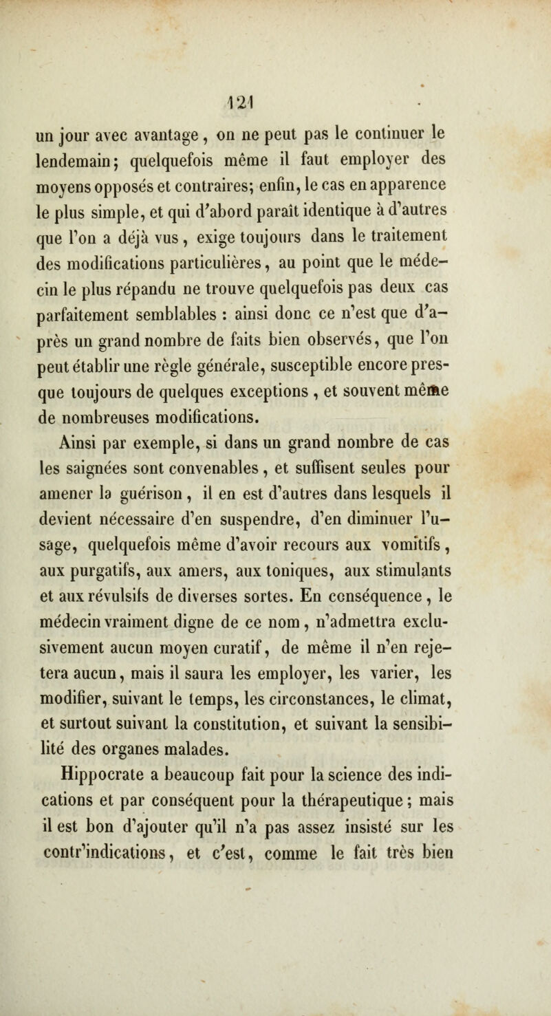 un jour avec avantage, on ne peut pas le continuer le lendemain; quelquefois même il faut employer des moyens opposés et contraires; enfin, le cas en apparence le plus simple, et qui d'abord paraît identique à d'autres que Ton a déjà vus , exige toujours dans le traitement des modifications particulières, au point que le méde- cin le plus répandu ne trouve quelquefois pas deux cas parfaitement semblables : ainsi donc ce n'est que d'a- près un grand nombre de faits bien observés, que Ton peut établir une règle générale, susceptible encore pres- que toujours de quelques exceptions , et souvent même de nombreuses modifications. Ainsi par exemple, si dans un grand nombre de cas les saignées sont convenables, et suffisent seules pour amener la guérison , il en est d'autres dans lesquels il devient nécessaire d'en suspendre, d'en diminuer l'u- sage, quelquefois même d'avoir recours aux vomitifs , aux purgatifs, aux amers, aux toniques, aux stimulants et aux révulsifs de diverses sortes. En conséquence, le médecin vraiment digne de ce nom , n'admettra exclu- sivement aucun moyen curatif, de même il n'en reje- tera aucun, mais il saura les employer, les varier, les modifier, suivant le temps, les circonstances, le climat, et surtout suivant la constitution, et suivant la sensibi- lité des organes malades. Hippocrate a beaucoup fait pour la science des indi- cations et par conséquent pour la thérapeutique ; mais il est bon d'ajouter qu'il n'a pas assez insisté sur les contr'indications, et c'est, comme le fait très bien