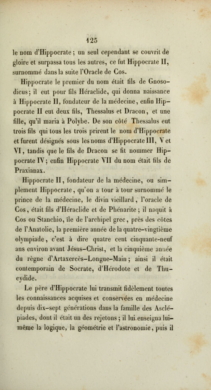 le nom d'Hippocrate ; un seul cependant se couvrit de gloire et surpassa tous les autres, ce fut Hippocrate II, surnommé dans la suite l'Oracle de Cos. Hippocrate le premier du nom était fils de Gnoso- dicus; il eut pour fils Héraclide, qui donna naissance à Hippocrate II, fondateur de la médecine, enfin Hip- pocrate II eut deux fils, Thessalus et Dracon, et une fille, qu'il maria à Polybe. De son côté Thessalus eut trois fils qui tous les trois prirent le nom d'Hippocrate et furent désignés sous les noms d'Hippocrate III, Y et YI, tandis que le fils de Dracon se fit nommer Hip- pocrate IV ; enfin Hippocrate YII du nom était fils de Praxianax. Hippocrate II, fondateur de la médecine, ou sim- plement Hippocrate, qu'on a tour à tour surnommé le prince de la médecine, le divin vieillard, l'oracle de Cos, était fils d'Héraclide et de Phénarite ; il naquit à Cos ou Stanchio, île de l'archipel grec, près des côtes de l'Anatolie, la première année de la quatre-vingtième olympiade, c'est à dire quatre cent cinquante-neuf ans environ avant Jésus-Christ, et la cinquième année du règne d'Artaxercès-Longue-Main ; ainsi il était contemporain de Socrate, d'Hérodote et de Thu- cydide. Le père d'Hippocrate lui transmit fidèlement toutes les connaissances acquises et conservées en médecine depuis dix-sept générations dans la famille des Asclé- piades, dont il était un des rejetons ; il lui enseigna lui- même la logique, la géométrie et l'astronomie, puis il