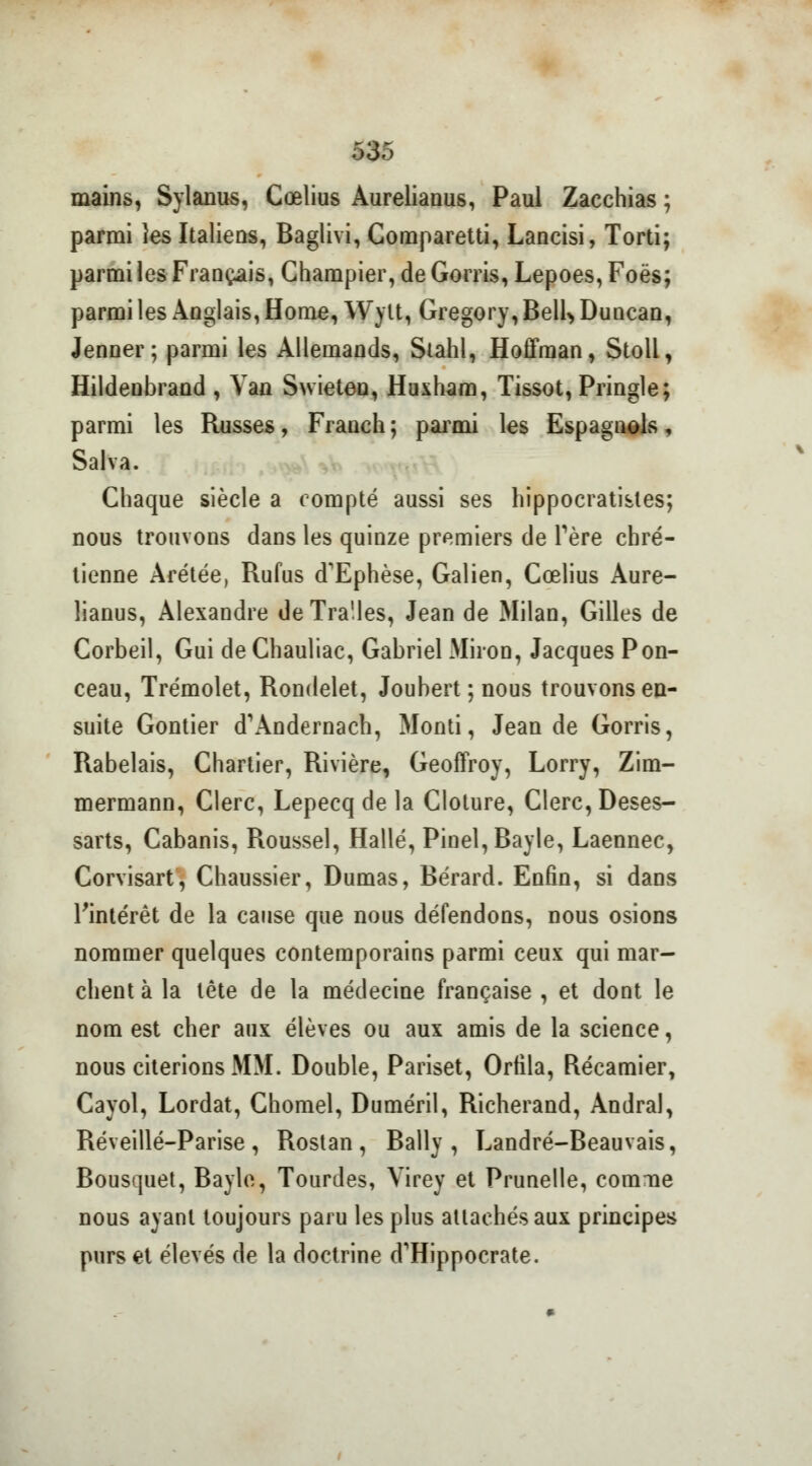 mains, Sylanus, Cœlius Aurelianus, Paul Zacchias ; parmi les Italiens, Baglivi, Comparetti, Lancisi, Torti; parmi les Français, Ghampier, de Gorris, Lepoes, Foës; parmi les Anglais, Home, Wylt, Gregory, Bell> Duncan, Jenner; parmi les Allemands, Stahl, Hoffman, Stoll, Hildeubrand , Van Swieteo, Huxharo, Tissot, Pringle; parmi les Russes, Franch ; parmi les Espagnols, Salva. Chaque siècle a compté aussi ses hippocratistes; nous trouvons dans les quinze premiers de Tère chré- tienne Arétée, Rufus d'Ephèse, Galien, Cœlius Aure- lianus, Alexandre deTra'.les, Jean de Milan, Gilles de Corbeil, Gui de Chauliac, Gabriel Miron, Jacques Pon- ceau, Trémolet, Rondelet, Joubert ; nous trouvons en- suite Gontier dWndernach, Monti, Jean de Gorris, Rabelais, Chartier, Rivière, Geoffroy, Lorry, Zim- mermann, Clerc, Lepecq de la Clôture, Clerc, Deses- sarts, Cabanis, Roussel, Halle, Pinel,Bayle, Laennec, Corvisart, Chaussier, Dumas, Bérard. Enfin, si dans l'intérêt de la cause que nous défendons, nous osions nommer quelques contemporains parmi ceux qui mar- chent à la tête de la médecine française , et dont le nom est cher aux élèves ou aux amis de la science, nous citerions MM. Double, Pariset, Orfila, Récamier, Cayol, Lordat, Chomel, Duméril, Richerand, Andral, Réveillé-Parise , Rostan , Bally , Landré-Beauvais, Bousquet, Bayle, Tourdes, Yirey et Prunelle, comme nous ayant toujours paru les plus attachés aux principes purs et élevés de la doctrine d'Hippocrate.