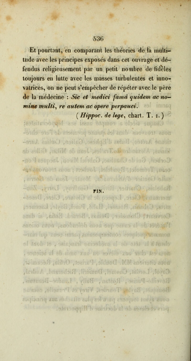 53G Et pourtant, en comparant les théories de la multi- tude avec les principes exposés dans cet ouvrage et dé- fendus religieusement par un petit nombre de fidèles toujours en lutte avec les masses turbulentes et inno- vatrices, on ne peut s^mpêcher de répéter avec le père de la médecine : Sic et medici famâ quidem ac no- mine multi, re autem ac opère perpauci. ( Hippoc. de lege, chart. T. i. ) FIN.