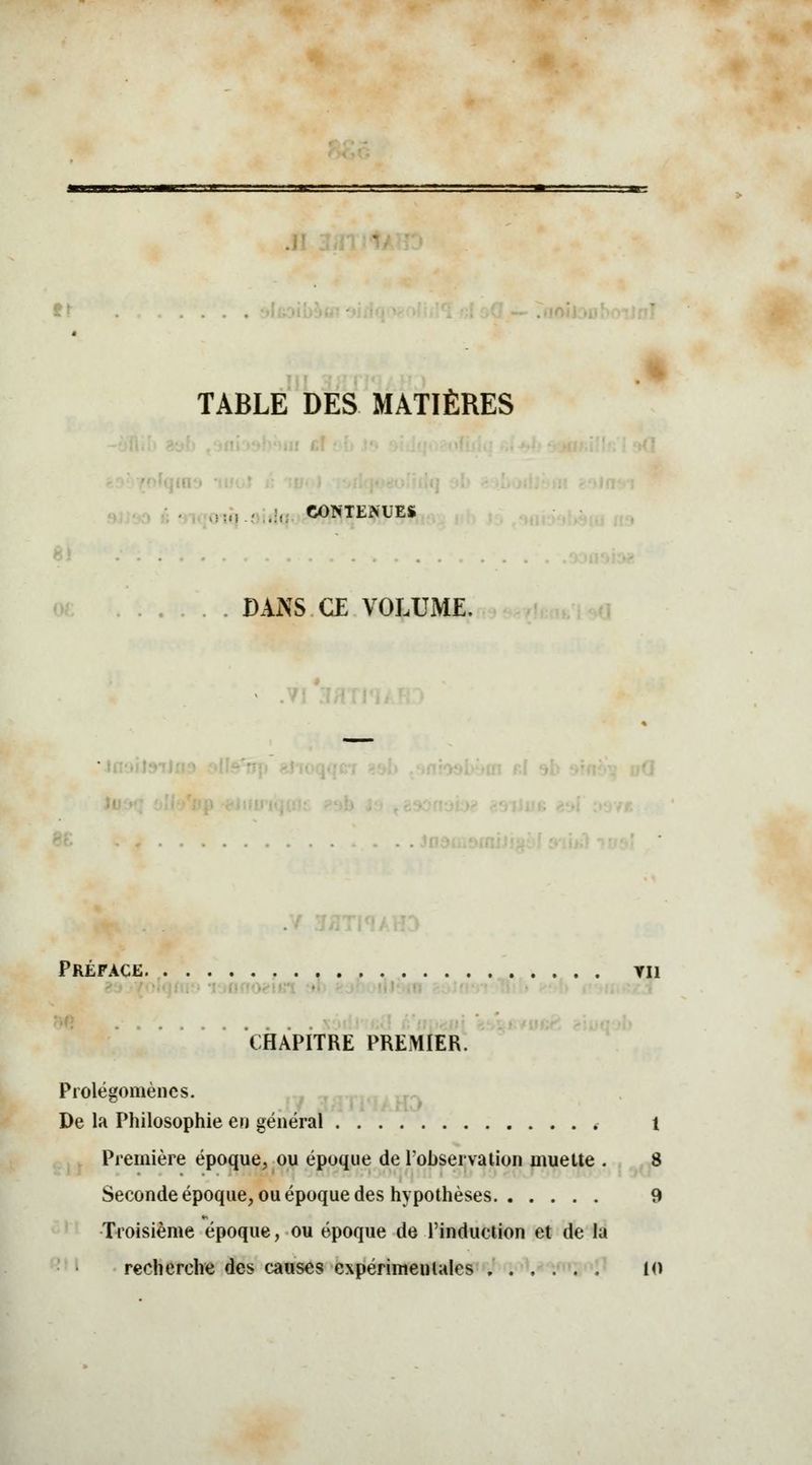 TABLE DES MATIÈRES . ouj-flulq SOUTENUES DANS CE VOLUME, Préface tu CHAPITRE PREMIER. Prolégomènes. De la Philosophie en général , 1 Première époque, ou époque de l'observation muette . 8 Seconde époque, ou époque des hypothèses 9 Troisième époque, ou époque de l'induction et de la recherche des causes expérimentales 10