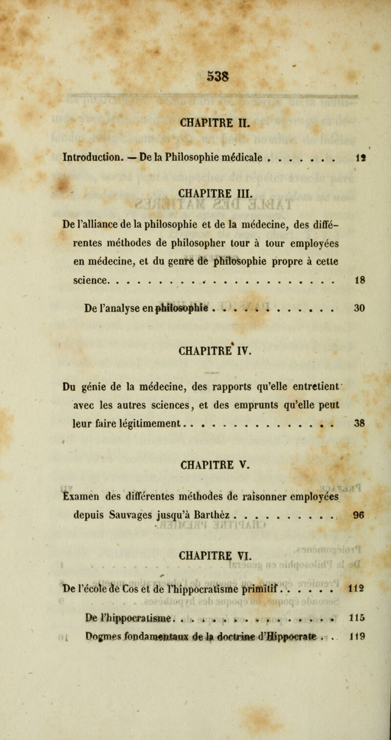 CHAPITRE II. Introduction. — De la Philosophie médicale 15 CHAPITRE III. De l'alliance de la philosophie et de la médecine, des diffé- rentes méthodes de philosopher tour à tour employées en médecine, et du genre de philosophie propre à cette science « 18 De l'analyse en philosophie 30 CHAPITRE* IV. Du génie de la médecine, des rapports qu'elle entretient avec les autres sciences, et des emprunts qu'elle peut leur faire légitimement 38 CHAPITRE V. Examen des différentes méthodes de raisonner employées depuis Sauvages jusqu'à Barthèz 96 CHAPITRE VI. De l'école de Cos et de Thippocratisme primitif 112 De l'hippocratisme 115 Dogmes fondamentaux de la doctrine d'Hippocrate . . 119