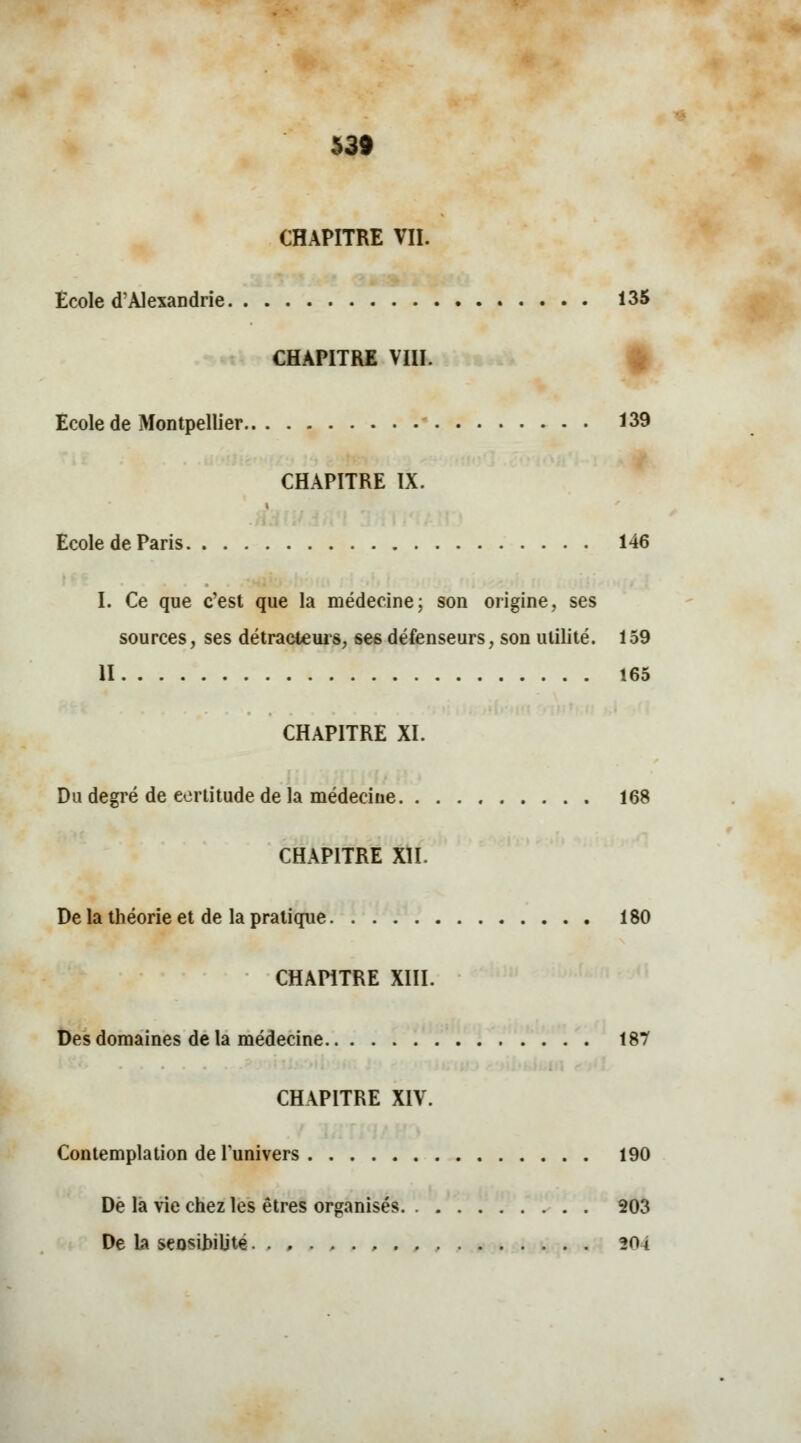 CHAPITRE VII. Ecole d'Alexandrie 135 CHAPITRE VIII. Ecole de Montpellier 139 CHAPITRE IX. Ecole de Paris 146 I. Ce que c'est que la médecine; son origine, ses sources, ses détracteurs, se6 défenseurs, son utilité. 159 II 165 CHAPITRE XI. Du degré de certitude de la médecine 168 CHAPITRE XII. De la théorie et de la pratique 180 CHAPITRE XIII. Des domaines de la médecine 187 CHAPITRE XIV. Contemplation de l'univers 190 De la vie chez les êtres organisés 203 De la sensibilité , 201