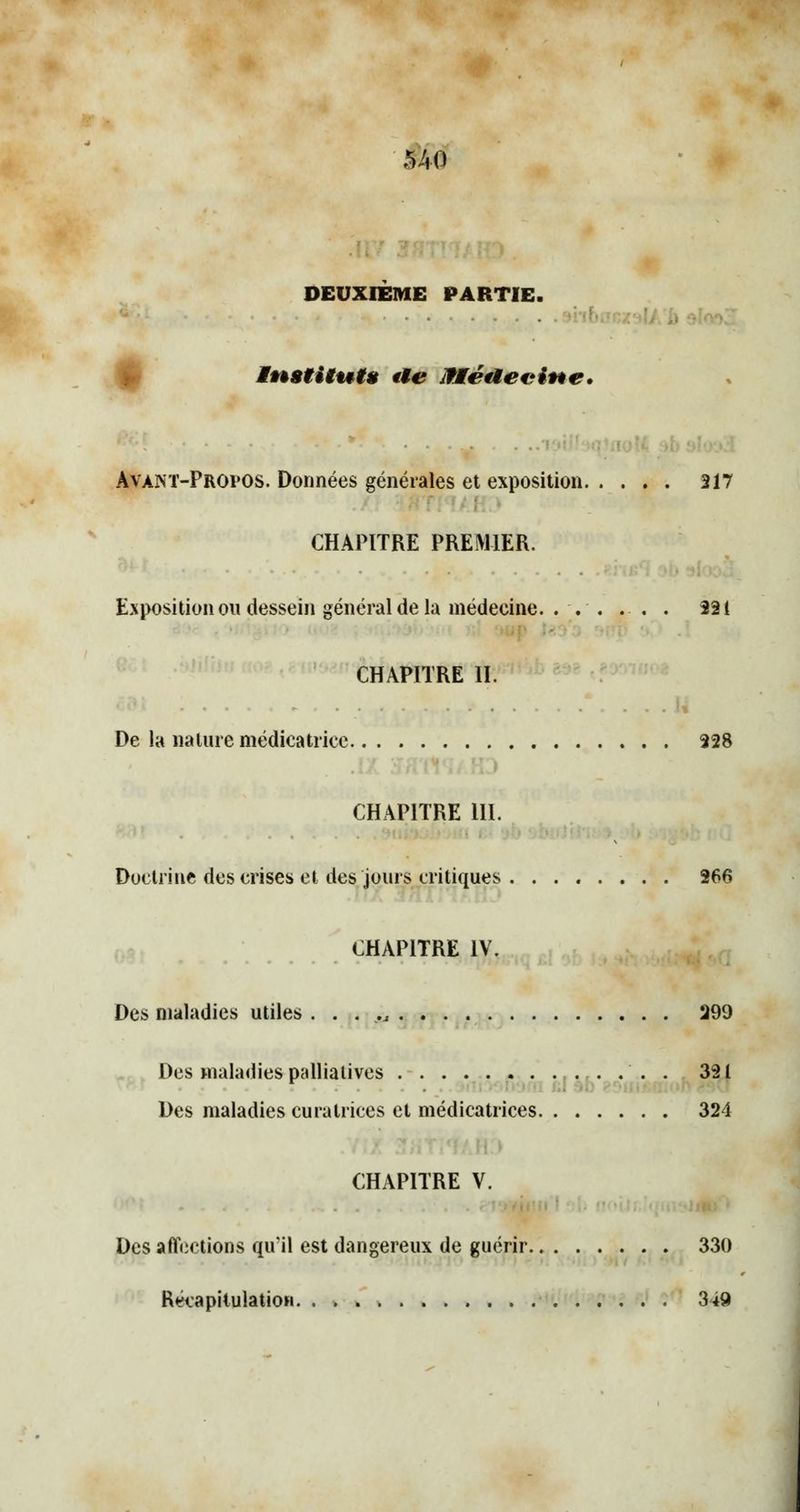 MO DEUXIÈME PARTIE. ■ • Institut* fte Jltéaecine. ■ ■ Avant-Propos. Données générales et exposition 217 CHAPITRE PREMIER. Exposition on dessein général de la médecine. ... . . . 221 CHAPITRE II. De la nature médicatriee 328 CHAPITRE 111. Doctrine des crises et des jours critiques 266 CHAPITRE IV. Des maladies utiles 299 Des maladies palliatives . 351 Des maladies curatrices et médicatrices 321 CHAPITRE V. Des affections qu'il est dangereux de guérir 330 Récapitulation. 349